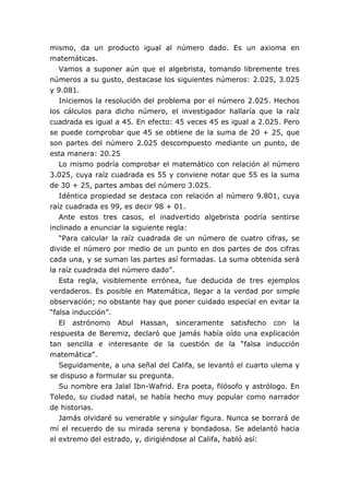mismo, da un producto igual al número dado. Es un axioma en
matemáticas.
Vamos a suponer aún que el algebrista, tomando libremente tres
números a su gusto, destacase los siguientes números: 2.025, 3.025
y 9.081.
Iniciemos la resolución del problema por el número 2.025. Hechos
los cálculos para dicho número, el investigador hallaría que la raíz
cuadrada es igual a 45. En efecto: 45 veces 45 es igual a 2.025. Pero
se puede comprobar que 45 se obtiene de la suma de 20 + 25, que
son partes del número 2.025 descompuesto mediante un punto, de
esta manera: 20.25
Lo mismo podría comprobar el matemático con relación al número
3.025, cuya raíz cuadrada es 55 y conviene notar que 55 es la suma
de 30 + 25, partes ambas del número 3.025.
Idéntica propiedad se destaca con relación al número 9.801, cuya
raíz cuadrada es 99, es decir 98 + 01.
Ante estos tres casos, el inadvertido algebrista podría sentirse
inclinado a enunciar la siguiente regla:
“Para calcular la raíz cuadrada de un número de cuatro cifras, se
divide el número por medio de un punto en dos partes de dos cifras
cada una, y se suman las partes así formadas. La suma obtenida será
la raíz cuadrada del número dado”.
Esta regla, visiblemente errónea, fue deducida de tres ejemplos
verdaderos. Es posible en Matemática, llegar a la verdad por simple
observación; no obstante hay que poner cuidado especial en evitar la
“falsa inducción”.
El astrónomo Abul Hassan, sinceramente satisfecho con la
respuesta de Beremiz, declaró que jamás había oído una explicación
tan sencilla e interesante de la cuestión de la “falsa inducción
matemática”.
Seguidamente, a una señal del Califa, se levantó el cuarto ulema y
se dispuso a formular su pregunta.
Su nombre era Jalal Ibn-Wafrid. Era poeta, filósofo y astrólogo. En
Toledo, su ciudad natal, se había hecho muy popular como narrador
de historias.
Jamás olvidaré su venerable y singular figura. Nunca se borrará de
mí el recuerdo de su mirada serena y bondadosa. Se adelantó hacia
el extremo del estrado, y, dirigiéndose al Califa, habló así:
 