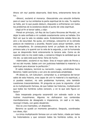 Ahora ¡oh rey! podrás observarla. Está llena, enteramente llena de
luz…
-¡Bravo!, exclamó el monarca. ¡Descubriste una solución brillante
para el caso! La luz simboliza la parte espiritual de la vida. Tu espíritu
se halla, por lo que puedo deducir, dispuesto a enfrentarse con todos
los problemas de la existencia desde el punto de vista espiritual.
Llegó al fin el tercer sabio, y dijo:
-Pensé en principio, ¡oh Rey de los Cuatro Rincones del Mundo!, en
dejar la sala confiada a mi cuidado exactamente como se hallaba. Era
fácil ver que la sala no estaba vacía. Evidentemente estaba llena de
aire y de oscuridad. No quise, sin embargo, colocarme en la cómoda
postura de indolencia y picardía. Resolví pues actuar también, como
mis compañeros. En consecuencia tomé un puñado de heno de la
primera sala y lo quemé con la vela de la segunda, y con la humareda
que se desprendía llené enteramente la tercera sala. Como es de
suponer esto no me costó nada, y conservo íntegro la cantidad que se
me dio. La sala está pues llena: llena de humo.
-¡Admirable!, exclamó el rey Astor. Eres el mayor sabio de Persia y
tal vez del mundo. Sabes unir con justiciosa habilidad lo material y lo
espiritual para alcanzar la perfección.”
El sabio toledano, terminó su narración. Luego, volviéndose hacia
Beremiz; habló sonriente y con aire de extremada amabilidad.
-Mi deseo es, ¡oh Calculaor!, comprobar si, a semejanza del tercer
sabio de esta historia, eres capaz de unir lo material a lo espiritual, y
si puedes resolver, no solo problemas humanos, sino también
cuestiones trascendentales. Mi pregunta es pues la siguiente: ¿Cuál
es la multiplicación famosa, de que hablan las historias, multiplicación
que todos los hombres cultos conocen, y en la que solo figura un
factor?
Esta inesperada pregunta sorprendió con sobrada razón a los
ilustres musulmanes. Algunos no disfrazaron sus contenidas
manifestaciones de desagrado o impaciencia. Un cadí a mi lado,
rezongó irritado, con gesto desabrido:
-Eso es una insensatez, un disparate…
Beremiz se quedó un momento pensativo. Después, coordinadas
sus ideas, dijo:
-La única multiplicación famosa con un solo factor, citada por todos
los historiadores y que conocen todos los hombres cultos, es la
 