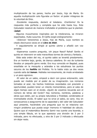 multiplicación de los panes, hecha por Jesús, hijo de María. En
aquella multiplicación solo figuraba un factor: el poder milagroso de
la voluntad de Dios.
-Excelente respuesta, declaró el toledano. ¡Ciertísimo! Es la
respuesta más perfecta y completa que he oído hasta hoy. Este
Calculador resolvió de manera irrefutable el problema que le planteé.
¡Iallah!
Algunos musulmanes inspirados por la intolerancia, se miraron
espantados. Hubo susurros. El Califa exigió enérgicamente:
-¡Silencio! Veneremos a Jesús, hijo de María, cuyo nombre es
citado diecinueve veces en el Libro de Allah.
Y seguidamente se dirigió al quinto ulema y añadió con voz
amable:
-Esperamos vuestra pregunta, ¡oh jeque Nascif Rahal! Seréis el
quinto en intervenir en este maravilloso torneo de ciencia y fantasía…
Oída esta orden del rey, el quinto sabio se levantó prestamente.
Era un hombre bajo, gordo, de blanca cabellera. En vez de turbante
llevaba un pequeño gorro verde. Era muy conocido en Bagdad, pues
enseñaba en la mezquita y aclaraba a los estudiosos los puntos
oscuros de los hadiths del Profeta. Yo lo había visto ya dos veces
cuando salía del haman. Hablaba nerviosamente, de modo arrebatado
y un poco agresivo.
-El valor de un sabio, empezó a decir con grave entonación, solo
puede ser medido por el poder de su imaginación. Los números
tomados al azar, los hechos históricos recordados con precisión y
oportunidad, pueden tener un interés momentáneo, pero al cabo de
algún tiempo caen en el olvido. ¿Quién de vosotros recuerda aún el
número de letras del Corán? Hay números, nombres, palabras y
obras que están, por su propia naturaleza y finalidad, condenados al
irremediable olvido. El saber que no sirve al sabio, es vano. Voy en
consecuencia a asegurarme de la capacidad y del valer del Calculador
aquí presente, haciéndole una pregunta que no se relaciona con
ningún problema que pueda exigir memoria ni habilidad de cálculo.
Quiero que el matemático Beremiz Samir nos cuente una leyenda, o
una simple fábula, en la que aparezca una división de 3 por 3
indicada, pero no efectuada, y otra de 3 por 2 indicada y efectuada
sin dejar resto.
 