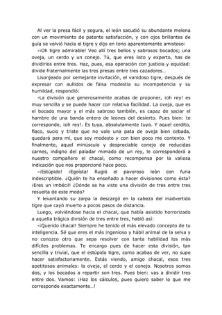 Al ver la presa fácil y segura, el león sacudió su abundante melena
con un movimiento de patente satisfacción, y con ojos brillantes de
guía se volvió hacia el tigre y dijo en tono aparentemente amistoso:
-¡Oh tigre admirable! Veo allí tres bellos y sabrosos bocados; una
oveja, un cerdo y un conejo. Tú, que eres listo y experto, has de
dividirlos entre tres. Haz, pues, esa operación con justicia y equidad:
divide fraternalmente las tres presas entre tres cazadores…
Lisonjeado por semejante invitación, el vanidoso tigre, después de
expresar con aullidos de falsa modestia su incompetencia y su
humildad, respondió:
-La división que generosamente acabas de proponer, ¡oh rey! es
muy sencilla y se puede hacer con relativa facilidad. La oveja, que es
el bocado mayor y el más sabroso también, es capaz de saciar el
hambre de una banda entera de leones del desierto. Pues bien: te
corresponde, ¡oh rey!. Es tuya, absolutamente tuya. Y aquel cerdito,
flaco, sucio y triste que no vale una pata de oveja bien cebada,
quedará para mí, que soy modesto y con bien poco me contento. Y
finalmente, aquel minúsculo y despreciable conejo de reducidas
carnes, indigno del paladar mimado de un rey, le corresponderá a
nuestro compañero el chacal, como recompensa por la valiosa
indicación que nos proporcionó hace poco.
-¡Estúpido! ¡Egoísta! Rugió el pavoroso león con furia
indescriptible. ¿Quién te ha enseñado a hacer divisiones como ésta?
¡Eres un imbécil! ¿Dónde se ha visto una división de tres entre tres
resuelta de este modo?
Y levantando su zarpa la descargó en la cabeza del inadvertido
tigre que cayó muerto a pocos pasos de distancia.
Luego, volviéndose hacia el chacal, que había asistido horrorizado
a aquella trágica división de tres entre tres, habló así:
-¡Querido chacal! Siempre he tenido el más elevado concepto de tu
inteligencia. Sé que eres el más ingenioso y hábil animal de la selva y
no conozco otro que sepa resolver con tanta habilidad los más
difíciles problemas. Te encargo pues de hacer esta división, tan
sencilla y trivial, que el estúpido tigre, como acabas de ver, no supo
hacer satisfactoriamente. Estás viendo, amigo chacal, esos tres
apetitosos animales: la oveja, el cerdo y el conejo. Nosotros somos
dos, y los bocados a repartir son tres. Pues bien: vas a dividir tres
entre dos. Vamos: ¡Haz los cálculos, pues quiero saber lo que me
corresponde exactamente…!
 