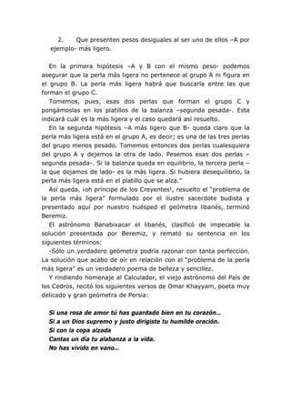 2. Que presenten pesos desiguales al ser uno de ellos –A por
ejemplo- más ligero.
En la primera hipótesis –A y B con el mismo peso- podemos
asegurar que la perla más ligera no pertenece al grupo A ni figura en
el grupo B. La perla más ligera habrá que buscarla entre las que
forman el grupo C.
Tomemos, pues, esas dos perlas que forman el grupo C y
pongámoslas en los platillos de la balanza –segunda pesada-. Esta
indicará cuál es la más ligera y el caso quedará así resuelto.
En la segunda hipótesis –A más ligero que B- queda claro que la
perla más ligera está en el grupo A, es decir; es una de las tres perlas
del grupo menos pesado. Tomemos entonces dos perlas cualesquiera
del grupo A y dejemos la otra de lado. Pesemos esas dos perlas –
segunda pesada-. Si la balanza queda en equilibrio, la tercera perla –
la que dejamos de lado- es la más ligera. Si hubiera desequilibrio, la
perla más ligera está en el platillo que se alza.”
Así queda, ¡oh príncipe de los Creyentes!, resuelto el “problema de
la perla más ligera” formulado por el ilustre sacerdote budista y
presentado aquí por nuestro huésped el geómetra libanés, terminó
Beremiz.
El astrónomo Banabixacar el libanés, clasificó de impecable la
solución presentada por Beremiz, y remató su sentencia en los
siguientes términos:
-Sólo un verdadero geómetra podría razonar con tanta perfección.
La solución que acabo de oír en relación con el “problema de la perla
más ligera” es un verdadero poema de belleza y sencillez.
Y rindiendo homenaje al Calculador, el viejo astrónomo del País de
los Cedros, recitó los siguientes versos de Omar Khayyam, poeta muy
delicado y gran geómetra de Persia:
Si una rosa de amor tú has guardado bien en tu corazón…
Si a un Dios supremo y justo dirigiste tu humilde oración.
Si con la copa alzada
Cantas un día tu alabanza a la vida.
No has vivido en vano…
 