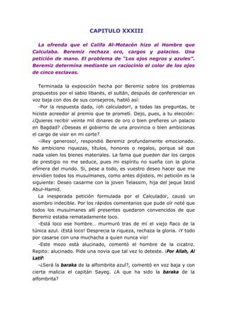 CAPITULO XXXIII
La ofrenda que el Califa Al-Motacén hizo al Hombre que
Calculaba. Beremiz rechaza oro, cargos y palacios. Una
petición de mano. El problema de “Los ojos negros y azules”.
Beremiz determina mediante un raciocinio el color de los ojos
de cinco esclavas.
Terminada la exposición hecha por Beremiz sobre los problemas
propuestos por el sabio libanés, el sultán, después de conferenciar en
voz baja con dos de sus consejeros, habló así:
-Por la respuesta dada, ¡oh calculador!, a todas las preguntas, te
hiciste acreedor al premio que te prometí. Dejo, pues, a tu elección:
¿Quieres recibir veinte mil dinares de oro o bien prefieres un palacio
en Bagdad? ¿Deseas el gobierno de una provincia o bien ambicionas
el cargo de visir en mi corte?
-¡Rey generoso!, respondió Beremiz profundamente emocionado.
No ambiciono riquezas, títulos, honores o regalos, porque sé que
nada valen los bienes materiales. La fama que pueden dar los cargos
de prestigio no me seduce, pues mi espíritu no sueña con la gloria
efímera del mundo. Si, pese a todo, es vuestro deseo hacer que me
envidien todos los musulmanes, como antes dijisteis, mi petición es la
siguiente: Deseo casarme con la joven Telassim, hija del jeque Iezid
Abul-Hamid.
La inesperada petición formulada por el Calculador, causó un
asombro indecible. Por los rápidos comentarios que pude oír noté que
todos los musulmanes allí presentes quedaron convencidos de que
Beremiz estaba rematadamente loco.
-Está loco ese hombre… murmuró tras de mí el viejo flaco de la
túnica azul. ¡Está loco! Desprecia la riqueza, rechaza la gloria. ¡Y todo
por casarse con una muchacha a quien nunca vio!
-Este mozo está alucinado, comentó el hombre de la cicatriz.
Repito: alucinado. Pide una novia que tal vez lo deteste. ¡Por Allah, Al
Latif!
-¿Será la baraka de la alfombrita azul?, comentó en voz baja y con
cierta malicia el capitán Sayeg. ¿A que ha sido la baraka de la
alfombrita?
 