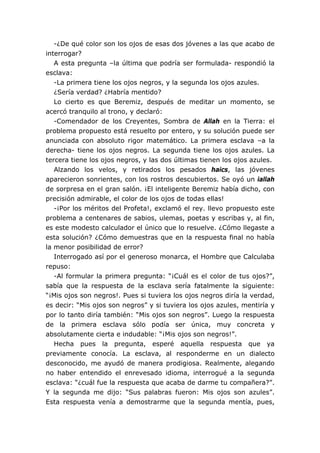 -¿De qué color son los ojos de esas dos jóvenes a las que acabo de
interrogar?
A esta pregunta –la última que podría ser formulada- respondió la
esclava:
-La primera tiene los ojos negros, y la segunda los ojos azules.
¿Sería verdad? ¿Habría mentido?
Lo cierto es que Beremiz, después de meditar un momento, se
acercó tranquilo al trono, y declaró:
-Comendador de los Creyentes, Sombra de Allah en la Tierra: el
problema propuesto está resuelto por entero, y su solución puede ser
anunciada con absoluto rigor matemático. La primera esclava –a la
derecha- tiene los ojos negros. La segunda tiene los ojos azules. La
tercera tiene los ojos negros, y las dos últimas tienen los ojos azules.
Alzando los velos, y retirados los pesados haics, las jóvenes
aparecieron sonrientes, con los rostros descubiertos. Se oyó un iallah
de sorpresa en el gran salón. ¡El inteligente Beremiz había dicho, con
precisión admirable, el color de los ojos de todas ellas!
-¡Por los méritos del Profeta!, exclamó el rey. llevo propuesto este
problema a centenares de sabios, ulemas, poetas y escribas y, al fin,
es este modesto calculador el único que lo resuelve. ¿Cómo llegaste a
esta solución? ¿Cómo demuestras que en la respuesta final no había
la menor posibilidad de error?
Interrogado así por el generoso monarca, el Hombre que Calculaba
repuso:
-Al formular la primera pregunta: “¡Cuál es el color de tus ojos?”,
sabía que la respuesta de la esclava sería fatalmente la siguiente:
“¡Mis ojos son negros!. Pues si tuviera los ojos negros diría la verdad,
es decir: “Mis ojos son negros” y si tuviera los ojos azules, mentiría y
por lo tanto diría también: “Mis ojos son negros”. Luego la respuesta
de la primera esclava sólo podía ser única, muy concreta y
absolutamente cierta e indudable: “¡Mis ojos son negros!”.
Hecha pues la pregunta, esperé aquella respuesta que ya
previamente conocía. La esclava, al responderme en un dialecto
desconocido, me ayudó de manera prodigiosa. Realmente, alegando
no haber entendido el enrevesado idioma, interrogué a la segunda
esclava: “¿cuál fue la respuesta que acaba de darme tu compañera?”.
Y la segunda me dijo: “Sus palabras fueron: Mis ojos son azules”.
Esta respuesta venía a demostrarme que la segunda mentía, pues,
 