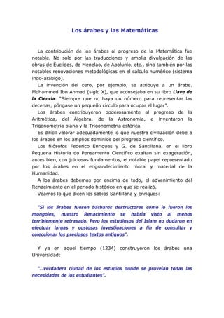Los árabes y las Matemáticas
La contribución de los árabes al progreso de la Matemática fue
notable. No solo por las traducciones y amplia divulgación de las
obras de Euclides, de Menelao, de Apolunio, etc., sino también por las
notables renovaciones metodológicas en el cálculo numérico (sistema
indo-arábigo).
La invención del cero, por ejemplo, se atribuye a un árabe.
Mohammed Ibn Ahmad (siglo X), que aconsejaba en su libro Llave de
la Ciencia: “Siempre que no haya un número para representar las
decenas, póngase un pequeño círculo para ocupar el lugar”.
Los árabes contribuyeron poderosamente al progreso de la
Aritmética, del Álgebra, de la Astronomía, e inventaron la
Trigonometría plana y la Trigonometría esférica.
Es difícil valorar adecuadamente lo que nuestra civilización debe a
los árabes en los amplios dominios del progreso científico.
Los filósofos Federico Enriques y G. de Santillana, en el libro
Pequena Historia do Pensamento Cientifico exaltan sin exageración,
antes bien, con juiciosos fundamentos, el notable papel representado
por los árabes en el engrandecimiento moral y material de la
Humanidad.
A los árabes debemos por encima de todo, el advenimiento del
Renacimiento en el periodo histórico en que se realizó.
Veamos lo que dicen los sabios Santillana y Enriques:
“Si los árabes fuesen bárbaros destructores como lo fueron los
mongoles, nuestro Renacimiento se habría visto al menos
terriblemente retrasado. Pero los estudiosos del Islam no dudaron en
efectuar largas y costosas investigaciones a fin de consultar y
coleccionar los preciosos textos antiguos”.
Y ya en aquel tiempo (1234) construyeron los árabes una
Universidad:
“…verdadera ciudad de los estudios donde se proveían todas las
necesidades de los estudiantes”.
 