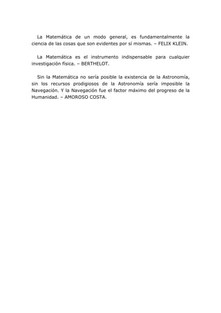 La Matemática de un modo general, es fundamentalmente la
ciencia de las cosas que son evidentes por sí mismas. – FELIX KLEIN.
La Matemática es el instrumento indispensable para cualquier
investigación física. – BERTHELOT.
Sin la Matemática no sería posible la existencia de la Astronomía,
sin los recursos prodigiosos de la Astronomía sería imposible la
Navegación. Y la Navegación fue el factor máximo del progreso de la
Humanidad. – AMOROSO COSTA.
 