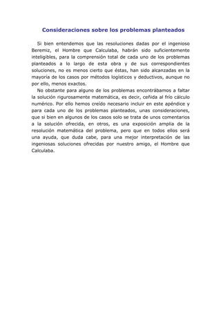 Consideraciones sobre los problemas planteados
Si bien entendemos que las resoluciones dadas por el ingenioso
Beremiz, el Hombre que Calculaba, habrán sido suficientemente
inteligibles, para la comprensión total de cada uno de los problemas
planteados a lo largo de esta obra y de sus correspondientes
soluciones, no es menos cierto que éstas, han sido alcanzadas en la
mayoría de los casos por métodos logísticos y deductivos, aunque no
por ello, menos exactos.
No obstante para alguno de los problemas encontrábamos a faltar
la solución rigurosamente matemática, es decir, ceñida al frío cálculo
numérico. Por ello hemos creído necesario incluir en este apéndice y
para cada uno de los problemas planteados, unas consideraciones,
que si bien en algunos de los casos solo se trata de unos comentarios
a la solución ofrecida, en otros, es una exposición amplia de la
resolución matemática del problema, pero que en todos ellos será
una ayuda, que duda cabe, para una mejor interpretación de las
ingeniosas soluciones ofrecidas por nuestro amigo, el Hombre que
Calculaba.
 