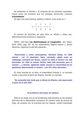 No pertenece el número π al conjunto de los números racionales.
Figura entre los números que los analistas denominan números
trascendentes.
He aquí una serie famosa, debida a Leibniz, cuya suma es π:
1 1 1 1
1 - --- + --- - --- + --- - …
3 5 7 9
El número de términos de esta serie es infinito y éstos son,
alternativamente positivos y negativos.
NOTA.- Del libro Les Mathématiques et l’imagination –Ed. Payot,
París 1950, pág. 59- de los matemáticos Edgard Kasner y James
Newman, copiamos el párrafo siguiente:
“Recurriendo a series convergentes, Abraham Sharp, en 1669
calculó π con 71 decimales. Dase, calculador rápido como un
relámpago, orientado por Gauss, calculó en 1824 el número con 200
decimales. En 1854 el alemán Richter halló 500 decimales para el
número π, y Shanks, algebrista inglés, alcanzó la inmortalidad de los
geómetras determinando el número π con 707 cifras decimales.”
En nota incluida en su libro, el matemático francés F. Le Lionnais
mutila y oscurece la gloria de Shanks. Escribe Le Lionnais:
“Se comprobó más tarde que el cálculo de Shanks, está equivocado
a partir de la cifra 528”.
El problema del juego de ajedrez
Este es sin duda uno de los problemas más famosos en los amplios
dominios de la Matemática recreativa. El número total de granos de
trigo, de acuerdo con la promesa del rey Iadava, vendrá expresado
 
