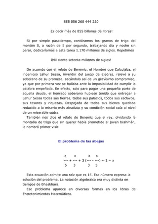 855 056 260 444 220
¡Es decir más de 855 billones de libras!
Si por simple pasatiempo, contáramos los granos de trigo del
montón S, a razón de 5 por segundo, trabajando día y noche sin
parar, dedicaríamos a esta tarea 1.170 millones de siglos. Repetimos
¡Mil ciento setenta millones de siglos!
De acuerdo con el relato de Beremiz, el Hombre que Calculaba, el
ingenioso Lahur Sessa, inventor del juego de ajedrez, relevó a su
soberano de su promesa, sacándolo así de un gravísimo compromiso,
ya que por primera vez se hallaba ante la imposibilidad de cumplir la
palabra empeñada. En efecto, solo para pagar una pequeña parte de
aquella deuda, el honrado soberano hubiese tenido que entregar a
Lahur Sessa todas sus tierras, todos sus palacios, todos sus esclavos,
sus tesoros y riquezas. Despojado de todos sus bienes quedaba
reducido a la miseria más absoluta y su condición social caía al nivel
de un miserable sudra.
También nos dice el relato de Beremiz que el rey, olvidando la
montaña de trigo que sin querer había prometido al joven brahmán,
le nombró primer visir.
El problema de las abejas
x x x x
--- + --- + 3 (--- - ---) + 1 = x
5 3 3 5
Esta ecuación admite una raíz que es 15. Ese número expresa la
solución del problema. La notación algebraica era muy distinta en
tiempos de Bhaskhara.
Ese problema aparece en diversas formas en los libros de
Entretenimientos Matemáticos.
 