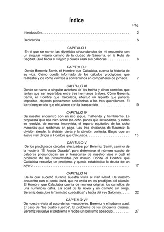 Índice
Pág.
Introducción. . . . . . . . . . . . . . . . . . . . . . . . . . . . . . . . . . . . . . . . . . . . . . . . 2
Dedicatoria . . . . . . . . . . . . . . . . . . . . . . . . . . . . . . . . . . . . . . . . . . . . . . . . 5
CAPITULO I
En el que se narran las divertidas circunstancias de mi encuentro con
un singular viajero camino de la ciudad de Samarra, en la Ruta de
Bagdad. Qué hacía el viajero y cuáles eran sus palabras. . . . . . . . . . . . . 6
CAPITULO II
Donde Beremiz Samir, el Hombre que Calculaba, cuenta la historia de
su vida. Cómo quedé informado de los cálculos prodigiosos que
realizaba y de cómo vinimos a convertirnos en compañeros de jornada. 7
CAPITULO III
Donde se narra la singular aventura de los treinta y cinco camellos que
tenían que ser repartidos entre tres hermanos árabes. Cómo Beremiz
Samir, el Hombre que Calculaba, efectuó un reparto que parecía
imposible, dejando plenamente satisfechos a los tres querellantes. El
lucro inesperado que obtuvimos con la transacción. . . . . . . . . . . . . . . . . 10
CAPITULO IV
De nuestro encuentro con un rico jeque, malherido y hambriento. La
propuesta que nos hizo sobre los ocho panes que llevábamos, y cómo
se resolvió, de manera imprevista, el reparto equitativo de las ocho
monedas que recibimos en pago. Las tres divisiones de Beremiz: la
división simple, la división cierta y la división perfecta. Elogio que un
ilustre visir dirigió al Hombre que Calculaba. . . . . . . . . . . . . . . . . . . . . . . 13
CAPITULO V
De los prodigiosos cálculos efectuados por Beremiz Samir, camino de
la hostería “El Anade Dorado”, para determinar el número exacto de
palabras pronunciadas en el transcurso de nuestro viaje y cuál el
promedio de las pronunciadas por minuto. Donde el Hombre que
Calculaba resuelve un problema y queda establecida la deuda de un
joyero. . . . . . . . . . . . . . . . . . . . . . . . . . . . . . . . . . . . . . . . . . . . . . . . . . . . . 17
CAPITULO VI
De lo que sucedió durante nuestra visita al visir Maluf. De nuestro
encuentro con el poeta Iezid, que no creía en los prodigios del cálculo.
El Hombre que Calculaba cuenta de manera original los camellos de
una numerosa cáfila. La edad de la novia y un camello sin oreja.
Beremiz descubre la “amistad cuadrática” y habla del rey Salomón. . . . . 22
CAPITULO VII
De nuestra visita al zoco de los mercaderes. Beremiz y el turbante azul.
El caso de “los cuatro cuatros”. El problema de los cincuenta dinares.
Beremiz resuelve el problema y recibe un bellísimo obsequio. . . . . . . . . 27
 