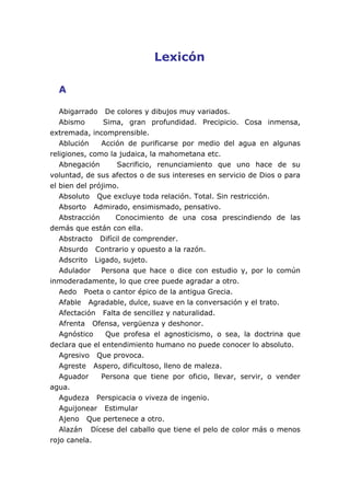 Lexicón
A
Abigarrado De colores y dibujos muy variados.
Abismo Sima, gran profundidad. Precipicio. Cosa inmensa,
extremada, incomprensible.
Ablución Acción de purificarse por medio del agua en algunas
religiones, como la judaica, la mahometana etc.
Abnegación Sacrificio, renunciamiento que uno hace de su
voluntad, de sus afectos o de sus intereses en servicio de Dios o para
el bien del prójimo.
Absoluto Que excluye toda relación. Total. Sin restricción.
Absorto Admirado, ensimismado, pensativo.
Abstracción Conocimiento de una cosa prescindiendo de las
demás que están con ella.
Abstracto Difícil de comprender.
Absurdo Contrario y opuesto a la razón.
Adscrito Ligado, sujeto.
Adulador Persona que hace o dice con estudio y, por lo común
inmoderadamente, lo que cree puede agradar a otro.
Aedo Poeta o cantor épico de la antigua Grecia.
Afable Agradable, dulce, suave en la conversación y el trato.
Afectación Falta de sencillez y naturalidad.
Afrenta Ofensa, vergüenza y deshonor.
Agnóstico Que profesa el agnosticismo, o sea, la doctrina que
declara que el entendimiento humano no puede conocer lo absoluto.
Agresivo Que provoca.
Agreste Aspero, dificultoso, lleno de maleza.
Aguador Persona que tiene por oficio, llevar, servir, o vender
agua.
Agudeza Perspicacia o viveza de ingenio.
Aguijonear Estimular
Ajeno Que pertenece a otro.
Alazán Dícese del caballo que tiene el pelo de color más o menos
rojo canela.
 