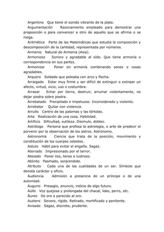 Argentino Que tiene el sonido vibrante de la plata.
Argumentación Razonamiento empleado para demostrar una
proposición o para convencer a otro de aquello que se afirma o se
niega.
Aritmética Parte de las Matemáticas que estudia la composición y
descomposición de la cantidad, representada por números.
Armenio Natural de Armenia (Asia).
Armonioso Sonoro y agradable al oído. Que tiene armonía o
correspondencia en sus partes.
Armonizar Poner en armonía combinando sones o cosas
agradables.
Arquero Soldado que peleaba con arco y flecha.
Arraigado Estar muy firme y ser difícil de extinguir o extirpar un
afecto, virtud, vicio, uso o costumbre.
Arrasar Echar por tierra, destruir, arruinar violentamente, no
dejar piedra sobre piedra.
Arrebatado Precipitado e impetuoso. Inconsiderado y violento.
Arrebatar Quitar con violencia.
Arrullo Centro de las palomas y las tórtolas.
Arte Realización de una cosa. Habilidad.
Artificio Dificultad, sutileza. Disimulo, doblez.
Astrólogo Persona que profesa la astrología, o arte de predecir el
porvenir por la observación de los astros. Astrónomo.
Astronomía Ciencia que trata de la posición, movimiento y
constitución de los cuerpos celestes.
Astuto Hábil para evitar el engaño. Sagaz.
Aterrado Impresionado por el terror.
Atezado Poner liso, tenso o lustroso.
Atónito Pasmado, sorprendido.
Atributo Cada una de las cualidades de un ser. Símbolo que
denota carácter y oficio.
Audiencia Admisión a presencia de un príncipe o de una
autoridad.
Augurio Presagio, anuncio, indicio de algo futuro.
Aúllo Voz quejosa y prolongada del chacal, lobo, perro, etc.
Áureo De oro o parecido al oro.
Austero Severo, rígido. Retirado, mortificado y penitente.
Avisado Sagaz, discreto, prudente.
 