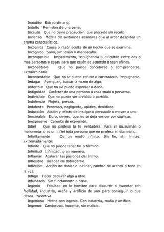 Inaudito Extraordinario.
Indulto Remisión de una pena.
Incauto Que no tiene precaución, que procede sin recelo.
Incienso Mezcla de sustancias resinosas que al arder despiden un
aroma característico.
Incógnita Causa o razón oculta de un hecho que se examina.
Incógnito Sano, sin lesión o menoscabo.
Incompatible Impedimento, repugnancia o dificultad entre dos o
mas personas o cosas para que estén de acuerdo o sean afines.
Inconcebible Que no puede concebirse o comprenderse.
Extraordinario.
Incontestable Que no se puede refutar o contradecir. Impugnable.
Indagar Averiguar, buscar la razón de algo.
Indecible Que no se puede expresar o decir.
Indignidad Carácter de una persona o cosa mala o perversa.
Indivisible Que no puede ser dividido o partido.
Indolencia Flojera, pereza.
Indolente Perezoso, negligente, apático, desidioso.
Inducción Acción y efecto de instigar o persuadir o mover a uno.
Inexorable Duro, severo, que no se deja vencer por súplicas.
Inexpresivo Carente de expresión.
Infiel Que no profesa la fe verdadera. Para el musulmán o
mahometano es un infiel toda persona que no profesa el islamismo.
Infinitamente De un modo infinito. Sin fin, sin límites,
extremadamente.
Infinito Que no puede tener fin o término.
Infinitud Infinidad, gran número.
Inflamar Acalorar las pasiones del ánimo.
Inflexible Incapaz de doblegarse.
Inflexión Acción de doblar o inclinar, cambio de acento o tono en
la voz.
Infligir Hacer padecer algo a otro.
Infundado Sin fundamento o base.
Ingenio Facultad en le hombre para discurrir o inventar con
facilidad, industria, maña y artificio de uno para conseguir lo que
desea. Inventiva.
Ingenioso Hecho con ingenio. Con industria, maña y artificio.
Ingenuo Candoroso, inocente, sin malicia.
 