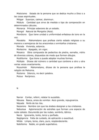 Misticismo Estado de la persona que se dedica mucho a Dios o a
las cosas espirituales.
Mitigar Suavizar, calmar, disminuir.
Módulo Cantidad que sirve de medida o tipo de comparación en
determinados cálculos.
Monarca Príncipe soberano de un estado.
Mongol Natural de Mongolia (Asia).
Monótono Que tiene unidad o uniformidad enfadosa de tono en la
voz.
Morabito Mahometano que profesa cierto estado religioso a su
manera a semejanza de los anacoretas o ermitaños cristianos.
Morada Vivienda, estancia.
Mortecino Apagado, sin vigor.
Mosaico Obra compuesta de pedacitos de piedra, esmalte, vidrio
de diversos colores, dispuestos de modo que formen dibujos.
Multiforme Que tiene o puede adoptar muchas formas.
Múltiplo Dícese del número o cantidad que contiene a otro u otra
varias veces exactamente.
Musulmán Mahometano, dícese de la persona que profesa la
religión de Mahoma.
Mutismo Silencio, no decir palabra.
Mutuo Recíproco.
N
Narrar Contar, referir, relatar lo sucedido.
Náusea Basca, ansia de vomitar. Asco grande, repugnancia.
Náyade Ninfa de los ríos.
Nazareno Nombre con que los árabes designan a los cristianos.
Nebulosa Aglomeración de estrellas que forman una especie de
nube celeste. Oscurecido por las nubes, sombrío, tétrico.
Necio Ignorante, tonto, terco y porfiado.
Negligencia Falta de cuidado, de aplicación o exactitud.
Nítido Limpio, terso, claro, puro, resplandeciente.
Nobilísimo Noble, en grado superlativo.
 