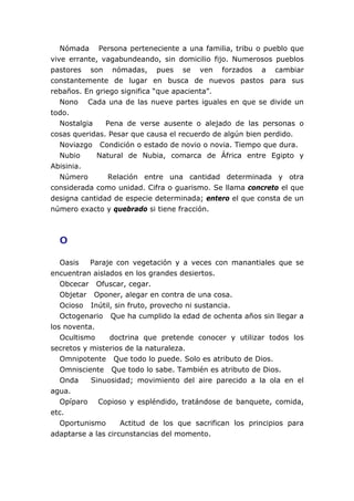 Nómada Persona perteneciente a una familia, tribu o pueblo que
vive errante, vagabundeando, sin domicilio fijo. Numerosos pueblos
pastores son nómadas, pues se ven forzados a cambiar
constantemente de lugar en busca de nuevos pastos para sus
rebaños. En griego significa “que apacienta”.
Nono Cada una de las nueve partes iguales en que se divide un
todo.
Nostalgia Pena de verse ausente o alejado de las personas o
cosas queridas. Pesar que causa el recuerdo de algún bien perdido.
Noviazgo Condición o estado de novio o novia. Tiempo que dura.
Nubio Natural de Nubia, comarca de África entre Egipto y
Abisinia.
Número Relación entre una cantidad determinada y otra
considerada como unidad. Cifra o guarismo. Se llama concreto el que
designa cantidad de especie determinada; entero el que consta de un
número exacto y quebrado si tiene fracción.
O
Oasis Paraje con vegetación y a veces con manantiales que se
encuentran aislados en los grandes desiertos.
Obcecar Ofuscar, cegar.
Objetar Oponer, alegar en contra de una cosa.
Ocioso Inútil, sin fruto, provecho ni sustancia.
Octogenario Que ha cumplido la edad de ochenta años sin llegar a
los noventa.
Ocultismo doctrina que pretende conocer y utilizar todos los
secretos y misterios de la naturaleza.
Omnipotente Que todo lo puede. Solo es atributo de Dios.
Omnisciente Que todo lo sabe. También es atributo de Dios.
Onda Sinuosidad; movimiento del aire parecido a la ola en el
agua.
Opíparo Copioso y espléndido, tratándose de banquete, comida,
etc.
Oportunismo Actitud de los que sacrifican los principios para
adaptarse a las circunstancias del momento.
 