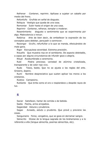 Refrenar Contener, reprimir. Aplícase a sujetar un caballo por
medio del freno.
Refunfuño Gruñido en señal de disgusto.
Reliquia Vestigio que queda de una cosa.
Remontar Subir hasta el origen de una cosa.
Reprimir Contener, refrenar, templar o moderar.
Resentimiento disgusto o sentimiento que se experimenta por
algo. Malevolencia o rencor.
Retórica Arte de bien decir, de embellecer la expresión de los
conceptos para deleitar, persuadir o conmover.
Rezongar Gruñir, refunfuñar a lo que se manda, efectuándolo de
mala gana.
Rigor Escrupulosa severidad. Extrema precisión.
Risueño Que muestra risa en el semblante. De aspecto deleitable,
o capaz por alguna circunstancia de infundir gozo o alegría.
Ritual Acostumbrado o ceremonia.
Rubí Piedra preciosa; variedad de alúmina cristalizada,
transparente y de color rojo vivo.
Rudo Tosco, basto. Que no se ajusta a las reglas del arte.
Grosero, áspero.
Rumí Nombre despreciativo que suelen aplicar los moros a los
cristianos.
Rústico Campesino.
Rutilante Que brilla como el oro o resplandece y despide rayos de
luz.
S
Saciar Satisfacer, hartar de comida o de bebida.
Saeta Flecha, arma arrojadiza.
Sagacidad Astucia y prudencia.
Sagaz Avisado, astuto y prudente. Que prevé y previene las
cosas.
Sanguinario Feroz, vengativo, que se goza en derramar sangre.
Sánscrito Dícese de la lengua sagrada de los brahamanes y a lo
referente a ella (lengua sánscrita, poemas sánscritos, etc).
 