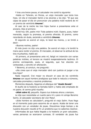 Y tras una breve pausa, el calculador me contó lo siguiente:
-Había en Teherán, en Persia, un viejo mercader que tenía tres
hijos. Un día el mercader llamó a los jóvenes y les dijo: “El que sea
capaz de pasar el día sin pronunciar una palabra inútil recibirá de mí
un premio de veintitrés timunes”.
Al caer de la noche los tres hijos fueron a presentarse ante el
anciano. Dijo el primero:
-Evité hoy ¡Oh, padre mío! Toda palabra inútil. Espero, pues, haber
merecido, según tu promesa, el premio ofrecido. El premio, como
recordarás sin duda, asciende a veintitrés timunes.
El segundo se acercó al viejo, le besó las manos, y se limitó a
decir:
-¡Buenas noches, padre!
El más joven no dijo una palabra. Se acercó al viejo y le tendió la
mano para recibir el premio. El mercader, al observar la actitud de los
tres muchachos, habló así:
-El primero, al presentarse ante mí, fatigó mi intención con varias
palabras inútiles; el tercero se mostró exageradamente lacónico. El
premio corresponde, pues, al segundo, que fue discreto sin
verbosidad, y sencillo sin afectación.
Y Beremiz, al concluir, me preguntó:
-¿No crees que el viejo mercader obró con justicia al juzgar a los
tres hijos?
Nada respondí. Crei mejor no discutir el caso de los veintitrés
timunes con aquel hombre prodigioso que todo lo reducía a números,
calculaba promedios y resolvía problemas.
Momentos después, llegamos al albergue del “Anade Dorado”.
El dueño de la hostería se llamaba Salim y había sido empleado de
mi padre. Al verme gritó risueño:
-¡Allah sobre ti!, pequeño. Espero tus órdenes ahora y siempre.
Le dije que necesitaba un cuarto para mí y para mi amigo Beremiz
Samir, el calculador secretario del visir Maluf.
-¿Este hombre es calculador?, preguntó el viejo Salim. Pues llega
en el momento justo para sacarme de un apuro. Acabo de tener una
discusión con un vendedor de joyas. Discutimos largo tiempo y de
nuestra discusión resultó al fin un problema que no sabemos resolver.
Informadas de que había llegado a la hostería un gran calculador,
varias personas se acercaron curiosas. El vendedor de joyas fue
 
