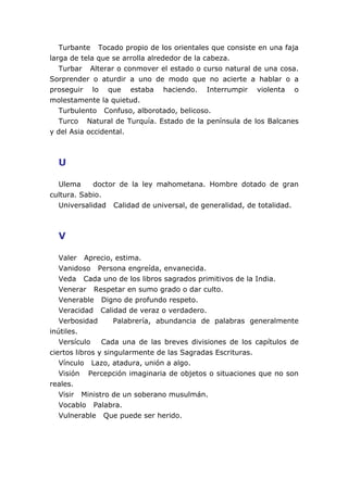 Turbante Tocado propio de los orientales que consiste en una faja
larga de tela que se arrolla alrededor de la cabeza.
Turbar Alterar o conmover el estado o curso natural de una cosa.
Sorprender o aturdir a uno de modo que no acierte a hablar o a
proseguir lo que estaba haciendo. Interrumpir violenta o
molestamente la quietud.
Turbulento Confuso, alborotado, belicoso.
Turco Natural de Turquía. Estado de la península de los Balcanes
y del Asia occidental.
U
Ulema doctor de la ley mahometana. Hombre dotado de gran
cultura. Sabio.
Universalidad Calidad de universal, de generalidad, de totalidad.
V
Valer Aprecio, estima.
Vanidoso Persona engreída, envanecida.
Veda Cada uno de los libros sagrados primitivos de la India.
Venerar Respetar en sumo grado o dar culto.
Venerable Digno de profundo respeto.
Veracidad Calidad de veraz o verdadero.
Verbosidad Palabrería, abundancia de palabras generalmente
inútiles.
Versículo Cada una de las breves divisiones de los capítulos de
ciertos libros y singularmente de las Sagradas Escrituras.
Vínculo Lazo, atadura, unión a algo.
Visión Percepción imaginaria de objetos o situaciones que no son
reales.
Visir Ministro de un soberano musulmán.
Vocablo Palabra.
Vulnerable Que puede ser herido.
 