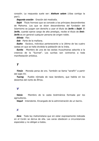corazón. La respuesta suele ser: Aleikum salam (¡Sea contigo la
paz!).
Segunda oración Oración del mediodía.
Sejid Título honroso que se concede a los príncipes descendientes
de Mahoma. Los que se dicen descendientes del fundador del
Islamismo se juzgan con derecho a usar el título de Jerife o Sejid. El
Jerife, cuando ejerce cargo de alto prestigio, recibe el título de Emir.
Jerife es en general cualquier persona de origen noble.
Silinda Flor.
Sob Parte de la mañana.
Sudra Esclavo, individuo perteneciente a la última de las cuatro
castas en que se halla dividida la población de la India.
Sunita Miembro de una de las sectas musulmanas adscrito a la
creencia de la “Sunnat”. Los sunitas son contrarios a toda
manifestación artística.
T
Timún Moneda persa de oro. También se llama “serafín” a partir
del siglo XV.
Tuareg Pueblo nómada de raza berebere, que habita en los
desiertos del norte de África.
V
Vaicia Miembro de la casta brahmánica formada por los
agricultores.
Vequil Intendente. Encargado de la administración de un barrio.
X
Xara Toda ley mahometana que sin estar expresamente indicada
en el Corán se deriva de ella. Las xaras obedecen a circunstancias
especiales y no obligan a todos.
 