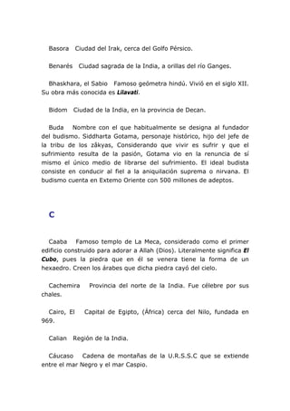 Basora Ciudad del Irak, cerca del Golfo Pérsico.
Benarés Ciudad sagrada de la India, a orillas del río Ganges.
Bhaskhara, el Sabio Famoso geómetra hindú. Vivió en el siglo XII.
Su obra más conocida es Lilavati.
Bidom Ciudad de la India, en la provincia de Decan.
Buda Nombre con el que habitualmente se designa al fundador
del budismo. Siddharta Gotama, personaje histórico, hijo del jefe de
la tribu de los zâkyas, Considerando que vivir es sufrir y que el
sufrimiento resulta de la pasión, Gotama vio en la renuncia de sí
mismo el único medio de librarse del sufrimiento. El ideal budista
consiste en conducir al fiel a la aniquilación suprema o nirvana. El
budismo cuenta en Extemo Oriente con 500 millones de adeptos.
C
Caaba Famoso templo de La Meca, considerado como el primer
edificio construido para adorar a Allah (Dios). Literalmente significa El
Cubo, pues la piedra que en él se venera tiene la forma de un
hexaedro. Creen los árabes que dicha piedra cayó del cielo.
Cachemira Provincia del norte de la India. Fue célebre por sus
chales.
Cairo, El Capital de Egipto, (África) cerca del Nilo, fundada en
969.
Calian Región de la India.
Cáucaso Cadena de montañas de la U.R.S.S.C que se extiende
entre el mar Negro y el mar Caspio.
 