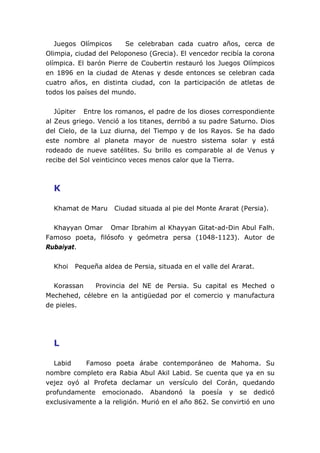 Juegos Olímpicos Se celebraban cada cuatro años, cerca de
Olimpia, ciudad del Peloponeso (Grecia). El vencedor recibía la corona
olímpica. El barón Pierre de Coubertin restauró los Juegos Olímpicos
en 1896 en la ciudad de Atenas y desde entonces se celebran cada
cuatro años, en distinta ciudad, con la participación de atletas de
todos los países del mundo.
Júpiter Entre los romanos, el padre de los dioses correspondiente
al Zeus griego. Venció a los titanes, derribó a su padre Saturno. Dios
del Cielo, de la Luz diurna, del Tiempo y de los Rayos. Se ha dado
este nombre al planeta mayor de nuestro sistema solar y está
rodeado de nueve satélites. Su brillo es comparable al de Venus y
recibe del Sol veinticinco veces menos calor que la Tierra.
K
Khamat de Maru Ciudad situada al pie del Monte Ararat (Persia).
Khayyan Omar Omar Ibrahim al Khayyan Gitat-ad-Din Abul Falh.
Famoso poeta, filósofo y geómetra persa (1048-1123). Autor de
Rubaiyat.
Khoi Pequeña aldea de Persia, situada en el valle del Ararat.
Korassan Provincia del NE de Persia. Su capital es Meched o
Mechehed, célebre en la antigüedad por el comercio y manufactura
de pieles.
L
Labid Famoso poeta árabe contemporáneo de Mahoma. Su
nombre completo era Rabia Abul Akil Labid. Se cuenta que ya en su
vejez oyó al Profeta declamar un versículo del Corán, quedando
profundamente emocionado. Abandonó la poesía y se dedicó
exclusivamente a la religión. Murió en el año 862. Se convirtió en uno
 
