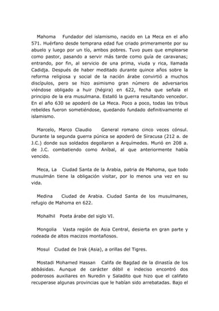 Mahoma Fundador del islamismo, nacido en La Meca en el año
571. Huérfano desde temprana edad fue criado primeramente por su
abuelo y luego por un tío, ambos pobres. Tuvo pues que emplearse
como pastor, pasando a servir más tarde como guía de caravanas;
entrando, por fin, al servicio de una prima, viuda y rica, llamada
Cadidja. Después de haber meditado durante quince años sobre la
reforma religiosa y social de la nación árabe convirtió a muchos
discípulos, pero se hizo asimismo gran número de adversarios
viéndose obligado a huir (hégira) en 622, fecha que señala el
principio de la era musulmana. Estalló la guerra resultando vencedor.
En el año 630 se apoderó de La Meca. Poco a poco, todas las tribus
rebeldes fueron sometiéndose, quedando fundado definitivamente el
islamismo.
Marcelo, Marco Claudio General romano cinco veces cónsul.
Durante la segunda guerra púnica se apoderó de Siracusa (212 a. de
J.C.) donde sus soldados degollaron a Arquímedes. Murió en 208 a.
de J.C. combatiendo como Aníbal, al que anteriormente había
vencido.
Meca, La Ciudad Santa de la Arabia, patria de Mahoma, que todo
musulmán tiene la obligación visitar, por lo menos una vez en su
vida.
Medina Ciudad de Arabia. Ciudad Santa de los musulmanes,
refugio de Mahoma en 622.
Mohalhil Poeta árabe del siglo VI.
Mongolia Vasta región de Asia Central, desierta en gran parte y
rodeada de altos macizos montañosos.
Mosul Ciudad de Irak (Asia), a orillas del Tigres.
Mostadi Mohamed Hassan Califa de Bagdad de la dinastía de los
abbásidas. Aunque de carácter débil e indeciso encontró dos
poderosos auxiliares en Nuredin y Saladito que hizo que el califato
recuperase algunas provincias que le habían sido arrebatadas. Bajo el
 