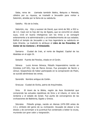 Saba, reina de Llamada también Balkis, Belquiss o Makeda,
célebre por su riqueza, se trasladó a Jerusalén para visitar a
Salomón, atraída por la fama de su sabiduría.
Sabdhu Río de la India.
Salomón, rey Hijo y sucesor de David, que reinó de 961 a 922 a.
de J.C. Casó con la hija del rey de Egipto, que se convirtió en aliado
suyo, vivió en buena inteligencia con los tirios y se consagró
enteramente a la administración y al embellecimiento de sus estados.
Edificó el templo de Jerusalén y se hizo legendaria su sabiduría en
todo Oriente. La tradición le atribuye el Libro de los Proverbios, El
Cantar de los Cantares y El Eclesiastés.
Samarra Ciudad de Irak, al norte de Bagdad. Capital de los
Abatidas en el siglo IX.
Selsebit Fuente del Paraíso, citada en el Corán.
Séneca Lucio Anneo Séneca, filósofo hispanolatino nacido en
Córdoba (¿4?-65), hijo de Marco Anneo. Fue preceptor de Nerón y
cónsul. Sospechoso de haber participado en la conspiración de Pisón,
se suicidó abriéndose las venas.
Serendib Nombre antiguo de Ceilán.
Siracusa Ciudad de Sicilia, patria de Arquímedes.
Siria El Aram de la Biblia, región de Asia Occidental que
comprende las actuales repúblicas de Siria y el Líbano, el reino de
Jordania y el estado de Israel. Fue punto de convergencia de las
civilizaciones de Babilonia, Egipto y Grecia.
Sócrates Filósofo griego, nacido en Atenas (470-399 antes de
J.C.), símbolo del genio de su civilización. Acusado de atacar a los
dioses y de corromper a la juventud fue condenado a beber la cicuta,
muriendo con gran valor y resignación.
 
