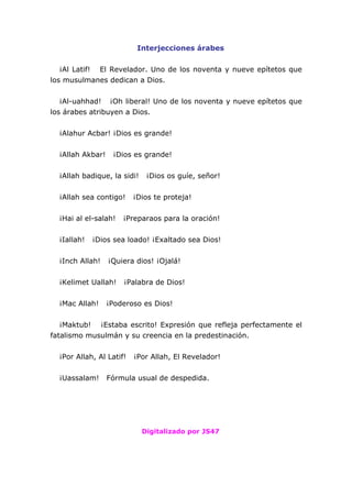 Interjecciones árabes
¡Al Latif! El Revelador. Uno de los noventa y nueve epítetos que
los musulmanes dedican a Dios.
¡Al-uahhad! ¡Oh liberal! Uno de los noventa y nueve epítetos que
los árabes atribuyen a Dios.
¡Alahur Acbar! ¡Dios es grande!
¡Allah Akbar! ¡Dios es grande!
¡Allah badique, la sidi! ¡Dios os guíe, señor!
¡Allah sea contigo! ¡Dios te proteja!
¡Hai al el-salah! ¡Preparaos para la oración!
¡Iallah! ¡Dios sea loado! ¡Exaltado sea Dios!
¡Inch Allah! ¡Quiera dios! ¡Ojalá!
¡Kelimet Uallah! ¡Palabra de Dios!
¡Mac Allah! ¡Poderoso es Dios!
¡Maktub! ¡Estaba escrito! Expresión que refleja perfectamente el
fatalismo musulmán y su creencia en la predestinación.
¡Por Allah, Al Latif! ¡Por Allah, El Revelador!
¡Uassalam! Fórmula usual de despedida.
Digitalizado por JS47
 