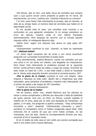 -Ahí tienes, dijo el visir, una bella recua de camellos que compré
ayer y que quiero enviar como presente al padre de mi novia. Sé
exactamente, sin error, cuántos son. ¿Podrías indicarme su número?
Y el visir, para hacer más interesante la prueba, dijo en secreto, al
oído de su amigo Iezid, el número total de animales que había en el
abarrotado corral.
Yo me asusté ante el caso. Los camellos eran muchos y se
confundían en una agitación constante. Si mi amigo cometiera un
error de cálculo, nuestra visita al visir habría fracasado
lastimosamente. Pero después de recorrer con la mirada aquella
inquieta cáfila, el inteligente Beremiz dijo:
-Señor Visir: según mis cálculos hay ahora en este patio 257
camellos.
-¡Exactamente! confirmó el visir. ¡Acertó!; el total es realmente
257. ¡Kelimet-Uallah!
-¿Y cómo logró contarlos tan de prisa y con tanta exactitud?
preguntó con curiosidad incontenible el poeta Iezid.
-Muy sencillamente, explicó Beremiz; contar los camellos uno por
uno sería a mi ver tarea sin interés, una bagatela sin importancia.
Para hacer más interesante el problema procedí de la siguiente
forma: conté primero todas las patas y luego las orejas. Encontré de
este modo un total de 1.541. a ese total añadí y dividí el resultado
por 6. Hecha esta pequeña división encontré el cociente exacto: 257.
-¡Por la gloria de la Caaba!, exclamó el visir con alegría. ¡Qué
original y fabuloso es todo esto! ¡Quién iba a imaginarse que este
calculador, para complicar el problema y hacerlo más interesante, iba
a contar las patas y las orejas de 257 camellos!
Y repitió con sincero entusiasmo:
-¡Por la gloria de la Caaba!
-He de aclarar, señor visir, añadió Beremiz que los cálculos se
hacen a veces complicados y difíciles por descuido o falta de habilidad
de quien calcula. Una vez, en Khoi, en Persia, cuando vigilaba el
rebaño de mi amo, pasó por el cielo una bandada de mariposas. Un
pastor, a mi lado, me preguntó si podría contarlas. “¡Hay ochocientas
cincuenta y seis!” respondí. “¿Ochocientas cincuenta y seis?”,
exclamó mi compañero como si hallara exagerado aquel total. Sólo
entonces me di cuenta de que por error había contado, no las
mariposas, sino las alas. Hecha la correspondiente división por dos,
encontré al fin el resultado cierto.
Al oír el relato de este caso el visir soltó una sonora carcajada que
sonó a mis oídos como música deliciosa.
 