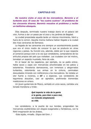 CAPITULO VII
De nuestra visita al zoco de los mercaderes. Beremiz y el
turbante azul. El caso de “los cuatro cuatros”. El problema de
los cincuenta dinares. Beremiz resuelve el problema y recibe
un bellísimo obsequio.
Días después, terminado nuestro trabajo diario en el palacio del
visir, fuimos a dar un paseo por el zoco y los jardines de Bagdad.
La ciudad presentaba aquella tarde un intenso movimiento, febril y
fuera de lo común. Aquella misma mañana habían llegado a la ciudad
dos ricas caravanas de Damasco.
La llegada de las caravanas era siempre un acontecimiento puesto
que era el único medio de conocer lo que se producía en otras
regiones y países. Su función era, además, doble por lo que respecta
al comercio porque eran a la vez que vendedores, compradores de los
artículos propios del país que visitaban. Las ciudades con tal motivo,
tomaban un aspecto inusitado, lleno de vida.
En el bazar de los zapateros, por ejemplo, no se podía entrar,
había sacos y cajas con mercancías amontonadas en los patios y
estanterías. Forasteros damascenos, con inmensos y abigarrados
turbantes, ostentando sus armas en la cintura, caminaban
descuidados mirando con indiferencia a los mercaderes. Se notaba un
olor fuerte a incienso, a kif y a especias. Los vendedores de
legumbres discutían, casi se agredían, profiriendo tremendas
maldiciones en siríaco.
Un joven guitarrista de Moscú, sentado en unos sacos, cantaba una
tonada monótona y triste:
Qué importa la vida de la gente
si la gente, para bien o para mal,
va viviendo simplemente
su vida.
Los vendedores, a la puerta de sus tiendas, pregonaban las
mercancías exaltándolas con elogios exagerados y fantásticos, con la
fértil imaginación de los árabes.
-Este tejido, miradlo. ¡Digno del Emir…!
 