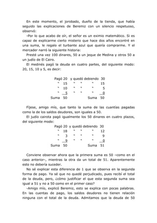 En este momento, el jorobado, dueño de la tienda, que había
seguido las explicaciones de Beremiz con un silencio respetuoso,
observó:
-Por lo que acabo de oír, el señor es un eximio matemático. Si es
capaz de explicarme cierto misterio que hace dos años encontré en
una suma, le regalo el turbante azul que quería comprarme. Y el
mercader narró la siguiente historia:
Presté una vez 100 dinares, 50 a un jeque de Medina y otros 50 a
un judío de El Cairo.
El medinés pagó la deuda en cuatro partes, del siguiente modo:
20, 15, 10 y 5, es decir:
Pagó 20 y quedó debiendo 30
“ 15 “ “ “ 15
“ 10 “ “ “ 5
“ 5 “ “ “ 0
Suma 50 Suma 50
Fíjese, amigo mío, que tanto la suma de las cuantías pagadas
como la de los saldos deudores, son iguales a 50.
El judío cairota pagó igualmente los 50 dinares en cuatro plazos,
del siguiente modo:
Pagó 20 y quedó debiendo 30
“ 18 “ “ “ 12
“ 3 “ “ “ 9
“ 9 “ “ “ 0
Suma 50 Suma 51
Conviene observar ahora que la primera suma es 50 –como en el
caso anterior-, mientras la otra da un total de 51. Aparentemente
esto no debería suceder.
No sé explicar esta diferencia de 1 que se observa en la segunda
forma de pago. Ya sé que no quedé perjudicado, pues recibí el total
de la deuda, pero, ¿cómo justificar el que esta segunda suma sea
igual a 51 y no a 50 como en el primer caso?
-Amigo mío, explicó Beremiz, esto se explica con pocas palabras.
En las cuentas de pago, los saldos deudores no tienen relación
ninguna con el total de la deuda. Admitamos que la deuda de 50
 