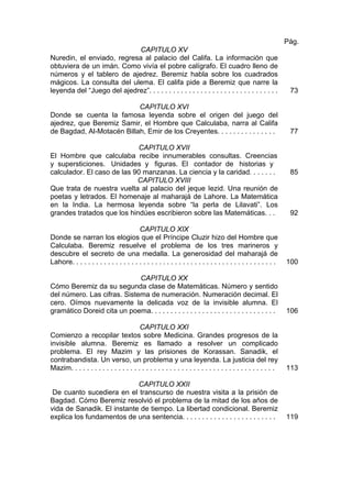 CAPITULO XV
Nuredin, el enviado, regresa al palacio del Califa. La información que
obtuviera de un imán. Como vivía el pobre calígrafo. El cuadro lleno de
números y el tablero de ajedrez. Beremiz habla sobre los cuadrados
mágicos. La consulta del ulema. El califa pide a Beremiz que narre la
leyenda del “Juego del ajedrez”. . . . . . . . . . . . . . . . . . . . . . . . . . . . . . . . .
Pág.
73
CAPITULO XVI
Donde se cuenta la famosa leyenda sobre el origen del juego del
ajedrez, que Beremiz Samir, el Hombre que Calculaba, narra al Califa
de Bagdad, Al-Motacén Billah, Emir de los Creyentes. . . . . . . . . . . . . . . 77
CAPITULO XVII
El Hombre que calculaba recibe innumerables consultas. Creencias
y supersticiones. Unidades y figuras. El contador de historias y
calculador. El caso de las 90 manzanas. La ciencia y la caridad. . . . . . . 85
CAPITULO XVIII
Que trata de nuestra vuelta al palacio del jeque Iezid. Una reunión de
poetas y letrados. El homenaje al maharajá de Lahore. La Matemática
en la India. La hermosa leyenda sobre “la perla de Lilavati”. Los
grandes tratados que los hindúes escribieron sobre las Matemáticas. . . 92
CAPITULO XIX
Donde se narran los elogios que el Príncipe Cluzir hizo del Hombre que
Calculaba. Beremiz resuelve el problema de los tres marineros y
descubre el secreto de una medalla. La generosidad del maharajá de
Lahore. . . . . . . . . . . . . . . . . . . . . . . . . . . . . . . . . . . . . . . . . . . . . . . . . . . . 100
CAPITULO XX
Cómo Beremiz da su segunda clase de Matemáticas. Número y sentido
del número. Las cifras. Sistema de numeración. Numeración decimal. El
cero. Oímos nuevamente la delicada voz de la invisible alumna. El
gramático Doreid cita un poema. . . . . . . . . . . . . . . . . . . . . . . . . . . . . . . . 106
CAPITULO XXI
Comienzo a recopilar textos sobre Medicina. Grandes progresos de la
invisible alumna. Beremiz es llamado a resolver un complicado
problema. El rey Mazim y las prisiones de Korassan. Sanadik, el
contrabandista. Un verso, un problema y una leyenda. La justicia del rey
Mazim. . . . . . . . . . . . . . . . . . . . . . . . . . . . . . . . . . . . . . . . . . . . . . . . . . . . 113
CAPITULO XXII
De cuanto sucediera en el transcurso de nuestra visita a la prisión de
Bagdad. Cómo Beremiz resolvió el problema de la mitad de los años de
vida de Sanadik. El instante de tiempo. La libertad condicional. Beremiz
explica los fundamentos de una sentencia. . . . . . . . . . . . . . . . . . . . . . . . 119
 