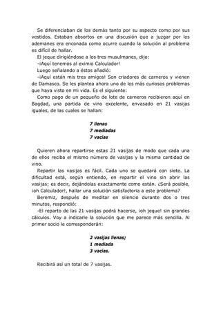 Se diferenciaban de los demás tanto por su aspecto como por sus
vestidos. Estaban absortos en una discusión que a juzgar por los
ademanes era enconada como ocurre cuando la solución al problema
es difícil de hallar.
El jeque dirigiéndose a los tres musulmanes, dijo:
-¡Aquí tenemos al eximio Calculador!
Luego señalando a éstos añadió:
-¡Aquí están mis tres amigos! Son criadores de carneros y vienen
de Damasco. Se les plantea ahora uno de los más curiosos problemas
que haya visto en mi vida. Es el siguiente:
Como pago de un pequeño de lote de carneros recibieron aquí en
Bagdad, una partida de vino excelente, envasado en 21 vasijas
iguales, de las cuales se hallan:
7 llenas
7 mediadas
7 vacías
Quieren ahora repartirse estas 21 vasijas de modo que cada una
de ellos reciba el mismo número de vasijas y la misma cantidad de
vino.
Repartir las vasijas es fácil. Cada uno se quedará con siete. La
dificultad está, según entiendo, en repartir el vino sin abrir las
vasijas; es decir, dejándolas exactamente como están. ¿Será posible,
¡oh Calculador!, hallar una solución satisfactoria a este problema?
Beremiz, después de meditar en silencio durante dos o tres
minutos, respondió:
-El reparto de las 21 vasijas podrá hacerse, ¡oh jeque! sin grandes
cálculos. Voy a indicarle la solución que me parece más sencilla. Al
primer socio le corresponderán:
2 vasijas llenas;
1 mediada
3 vacías.
Recibirá así un total de 7 vasijas.
 