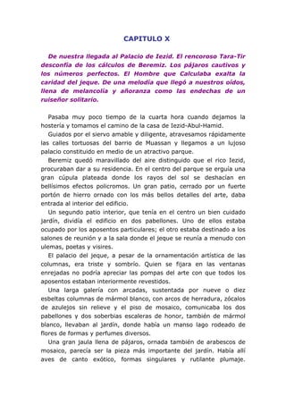 CAPITULO X
De nuestra llegada al Palacio de Iezid. El rencoroso Tara-Tir
desconfía de los cálculos de Beremiz. Los pájaros cautivos y
los números perfectos. El Hombre que Calculaba exalta la
caridad del jeque. De una melodía que llegó a nuestros oídos,
llena de melancolía y añoranza como las endechas de un
ruiseñor solitario.
Pasaba muy poco tiempo de la cuarta hora cuando dejamos la
hostería y tomamos el camino de la casa de Iezid-Abul-Hamid.
Guiados por el siervo amable y diligente, atravesamos rápidamente
las calles tortuosas del barrio de Muassan y llegamos a un lujoso
palacio constituido en medio de un atractivo parque.
Beremiz quedó maravillado del aire distinguido que el rico Iezid,
procuraban dar a su residencia. En el centro del parque se erguía una
gran cúpula plateada donde los rayos del sol se deshacían en
bellísimos efectos policromos. Un gran patio, cerrado por un fuerte
portón de hierro ornado con los más bellos detalles del arte, daba
entrada al interior del edificio.
Un segundo patio interior, que tenía en el centro un bien cuidado
jardín, dividía el edificio en dos pabellones. Uno de ellos estaba
ocupado por los aposentos particulares; el otro estaba destinado a los
salones de reunión y a la sala donde el jeque se reunía a menudo con
ulemas, poetas y visires.
El palacio del jeque, a pesar de la ornamentación artística de las
columnas, era triste y sombrío. Quien se fijara en las ventanas
enrejadas no podría apreciar las pompas del arte con que todos los
aposentos estaban interiormente revestidos.
Una larga galería con arcadas, sustentada por nueve o diez
esbeltas columnas de mármol blanco, con arcos de herradura, zócalos
de azulejos sin relieve y el piso de mosaico, comunicaba los dos
pabellones y dos soberbias escaleras de honor, también de mármol
blanco, llevaban al jardín, donde había un manso lago rodeado de
flores de formas y perfumes diversos.
Una gran jaula llena de pájaros, ornada también de arabescos de
mosaico, parecía ser la pieza más importante del jardín. Había allí
aves de canto exótico, formas singulares y rutilante plumaje.
 