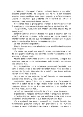 -¿Problemas? ¿Para qué? ¿Quieres confrontar la ciencia que aúlla?,
exclamó groseramente. Te aseguro que no va a ser necesario
inventar ningún problema para desenmascarar al sufista ignorante.
Llegaré al resultado que pretendo sin necesidad de fatigar la
memoria, y mucho antes de lo que piensas.
Y señalando hacia la gran pajarera interpeló a Beremiz clavando en
él sus ojos menudos que destelleaban con fuerza inexorable y fría.
-¡Respóndeme, “Calculador del Anade”. ¿Cuántos pájaros hay en
esa pajarera?
Beremiz Samir se cruzó de brazos y se puso a observar con viva
atención el vivero indicado. Sería prueba de locura –pensé yo-
intentar contar los pájaros que revoloteaban inquietos por la jaula,
saltando con increíble ligereza de una percha a otra.
Se hizo un silencio expectante.
Al cabo de unos segundos, el calculador se volvió hacia el generoso
Iezid y le dijo:
-Os ruego, ¡oh jeque!, que mandéis soltar inmediatamente a tres
de esos pájaros cautivos; será así más sencillo y agradable para mí
anunciar el número total…
Aquella petición tenía todo el aire de un disparate. Es lógico que
quien sea capaz de contar cierto número podrá contarlo también con
tres unidades más.
Iezid, intrigadísimo con la inesperada petición del Calculador, hizo
venir al encargado de la pajarera y dio orden de que fuera atendida la
petición de Beremiz. Liberados de la prisión, tres lindos colibríes
volaron raudos hacia el cielo.
-Ahora hay en esta pajarera, declaró Beremiz en tono pausado,
cuatrocientos noventa y seis pájaros.
-¡Admirable!, exclamó Iezid con entusiasmo. ¡La cifra exacta! ¡Y
Tara-Tir lo sabe! Yo se lo dije: medio millar exacto había en mi
colección. Ahora, libres los tres que soltamos y un ruiseñor que
mandé a Moscú, quedan 496…
-Acertó por casualidad, refunfuñó Tara-Tir con gesto de rencor.
El poeta Iezid, instigado por la curiosidad, le preguntó a Beremiz:
-¿Puedes decirme, amigo, por qué preferiste contar 496, cuando
tan sencillo eran sumar 496 + 3, o decir simplemente 489?
-Te lo explicaré ¡oh jeque!, respondió con orgullo Beremiz. Los
matemáticos procuran siempre dar preferencia a los números
notables y evitar resultados inexpresivos o vulgares. Pero entre el
 