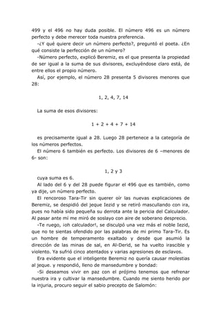 499 y el 496 no hay duda posible. El número 496 es un número
perfecto y debe merecer toda nuestra preferencia.
-¿Y qué quiere decir un número perfecto?, preguntó el poeta. ¿En
qué consiste la perfección de un número?
-Número perfecto, explicó Beremiz, es el que presenta la propiedad
de ser igual a la suma de sus divisores, excluyéndose claro está, de
entre ellos el propio número.
Así, por ejemplo, el número 28 presenta 5 divisores menores que
28:
1, 2, 4, 7, 14
La suma de esos divisores:
1 + 2 + 4 + 7 + 14
es precisamente igual a 28. Luego 28 pertenece a la categoría de
los números perfectos.
El número 6 también es perfecto. Los divisores de 6 –menores de
6- son:
1, 2 y 3
cuya suma es 6.
Al lado del 6 y del 28 puede figurar el 496 que es también, como
ya dije, un número perfecto.
El rencoroso Tara-Tir sin querer oír las nuevas explicaciones de
Beremiz, se despidió del jeque Iezid y se retiró mascullando con ira,
pues no había sido pequeña su derrota ante la pericia del Calculador.
Al pasar ante mí me miró de soslayo con aire de soberano desprecio.
-Te ruego, ¡oh calculador!, se disculpó una vez más el noble Iezid,
que no te sientas ofendido por las palabras de mi primo Tara-Tir. Es
un hombre de temperamento exaltado y desde que asumió la
dirección de las minas de sal, en Al-Derid, se ha vuelto irascible y
violento. Ya sufrió cinco atentados y varias agresiones de esclavos.
Era evidente que el inteligente Beremiz no quería causar molestias
al jeque. y respondió, lleno de mansedumbre y bondad:
-Si deseamos vivir en paz con el prójimo tenemos que refrenar
nuestra ira y cultivar la mansedumbre. Cuando me siento herido por
la injuria, procuro seguir el sabio precepto de Salomón:
 