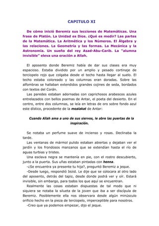 CAPITULO XI
De cómo inició Beremiz sus lecciones de Matemáticas. Una
frase de Platón. La Unidad es Dios. ¿Qué es medir? Las partes
de la Matemática. La Aritmética y los Números. El Álgebra y
las relaciones. La Geometría y las formas. La Mecánica y la
Astronomía. Un sueño del rey Asad-Abu-Carib. La “alumna
invisible” eleva una oración a Allah.
El aposento donde Beremiz había de dar sus clases era muy
espacioso. Estaba dividido por un amplio y pesado cortinaje de
terciopelo rojo que colgaba desde el techo hasta llegar al suelo. El
techo estaba coloreado y las columnas eran doradas. Sobre las
alfombras se hallaban extendidos grandes cojines de seda, bordados
con textos del Corán.
Las paredes estaban adornadas con caprichosos arabescos azules
entrelazados con bellos poemas de Antar, el poeta del desierto. En el
centro, entre dos columnas, se leía en letras de oro sobre fondo azul
este dístico, procedente de la moalakat de Antar:
Cuando Allah ama a uno de sus siervos, le abre las puertas de la
inspiración.
Se notaba un perfume suave de incienso y rosas. Declinaba la
tarde.
Las ventanas de mármol pulido estaban abiertas y dejaban ver el
jardín y los frondosos manzanos que se extendían hasta el río de
aguas turbias y tristes.
Una esclava negra se mantenía en pie, con el rostro descubierto,
junto a la puerta. Sus uñas estaban pintadas con henna.
-¿Se encuentra ya presente tu hija?, preguntó Beremiz a jeque.
-Desde luego, respondió Iezid. Le dije que se colocara al otro lado
del aposento, detrás del tapiz, desde donde podrá ver y oír. Estará
invisible, sin embargo, para todos los que aquí se encuentran.
Realmente las cosas estaban dispuestas de tal modo que ni
siquiera se notaba la silueta de la joven que iba a ser discípula de
Beremiz. Posiblemente ella nos observara desde algún minúsculo
orificio hecho en la pieza de terciopelo, imperceptible para nosotros.
-Creo que ya podemos empezar, dijo el jeque.
 