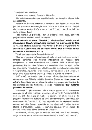 y dijo con voz cariñosa:
-Procura estar atenta, Telassim, hija mía…
-Sí, padre, respondió una bien timbrada voz femenina al otro lado
del aposento.
Beremiz se dispuso entonces a comenzar sus lecciones; cruzó las
piernas y se sentó en un cojín en el centro de la sala. Yo me coloqué
discretamente en un rincón y me acomodé como pude. A mi lado se
sentó el jeque Iezid.
Toda ciencia va precedida por la plegaria. Fue, pues, con una
plegaria como Beremiz inició sus clases.
-¡En nombre de Allah, Clemente y Misericordioso! ¡Loado sea el
Omnipotente Creador de todos los mundos! ¡La misericordia de Dios
es nuestro atributo supremo! ¡Te adoramos, Señor, e imploramos Tu
asistencia! ¡Condúcenos por el camino cierto! ¡Por el camino de los
iluminados y bendecidos por Ti!
Terminada la plegaria, Beremiz habló así:
-Cuando miramos, señora, hacia el cielo en una noche en calma y
límpida, sentimos que nuestra inteligencia es incapaz para
comprender la obra maravillosa del Creador. Ante nuestros ojos
pasmados, las estrellas forman una caravana luminosa que desfila
por el desierto insondable del infinito, ruedan las nebulosas inmensas
y los planetas, siguiendo leyes eternas, por los abismos del espacio, y
surge ante nosotros una idea muy nítida: la noción de “número”.
Vivió antaño en Grecia, cuando aquel país estaba dominado por el
paganismo, un filósofo notable llamado Pitágoras -¡Más sabio es
Allah!-. Consultado por un discípulo sobre las fuerzas dominantes de
los destinos de los hombres, el sabio respondió: “Los números
gobiernan el mundo”.
Realmente. El pensamiento más simple no puede ser formulado sin
encerrar en él bajo múltiples aspectos, el concepto fundamental de
número. El beduino que en medio del desierto, en el momento de la
plegaria, murmura el nombre de Dios, tiene su espíritu dominado por
un número: ¡la “Unidad”! ¡Sí, Dios, según la verdad expresada en las
páginas del Libro Santo y repetida por los labios del Profeta, es Uno,
Eterno e Inmutable! Luego, el número aparece en el marco de
nuestra inteligencia como símbolo del Creador.
Del número, señora, que es base de su razón y del entendimiento,
surge otra noción de indiscutible importancia: la noción de “medida”.
 
