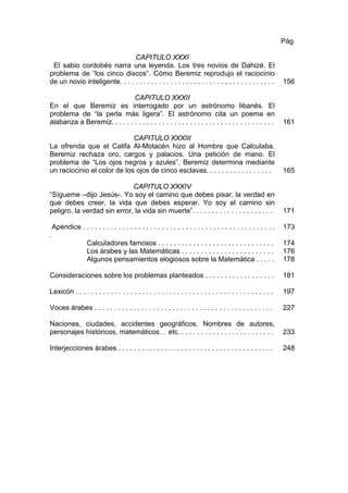 CAPITULO XXXI
El sabio cordobés narra una leyenda. Los tres novios de Dahizé. El
problema de “los cinco discos”. Cómo Beremiz reprodujo el raciocinio
de un novio inteligente. . . . . . . . . . . . . . . . . . . . . . . . . . . . . . . . . . . . . . . .
Pág
156
CAPITULO XXXII
En el que Beremiz es interrogado por un astrónomo libanés. El
problema de “la perla más ligera”. El astrónomo cita un poema en
alabanza a Beremiz. . . . . . . . . . . . . . . . . . . . . . . . . . . . . . . . . . . . . . . . . . 161
CAPITULO XXXIII
La ofrenda que el Califa Al-Motacén hizo al Hombre que Calculaba.
Beremiz rechaza oro, cargos y palacios. Una petición de mano. El
problema de “Los ojos negros y azules”. Beremiz determina mediante
un raciocinio el color de los ojos de cinco esclavas. . . . . . . . . . . . . . . . . 165
CAPITULO XXXIV
“Sígueme –dijo Jesús-. Yo soy el camino que debes pisar, la verdad en
que debes creer, la vida que debes esperar. Yo soy el camino sin
peligro, la verdad sin error, la vida sin muerte”. . . . . . . . . . . . . . . . . . . . . 171
Apéndice . . . . . . . . . . . . . . . . . . . . . . . . . . . . . . . . . . . . . . . . . . . . . . . . .
.
Calculadores famosos . . . . . . . . . . . . . . . . . . . . . . . . . . . . . .
Los árabes y las Matemáticas . . . . . . . . . . . . . . . . . . . . . . . .
Algunos pensamientos elogiosos sobre la Matemática . . . . .
173
174
176
178
Consideraciones sobre los problemas planteados . . . . . . . . . . . . . . . . . . 181
Lexicón . . . . . . . . . . . . . . . . . . . . . . . . . . . . . . . . . . . . . . . . . . . . . . . . . . . 197
Voces árabes . . . . . . . . . . . . . . . . . . . . . . . . . . . . . . . . . . . . . . . . . . . . . . 227
Naciones, ciudades, accidentes geográficos. Nombres de autores,
personajes históricos, matemáticos… etc. . . . . . . . . . . . . . . . . . . . . . . . . 233
Interjecciones árabes . . . . . . . . . . . . . . . . . . . . . . . . . . . . . . . . . . . . . . . . 248
 