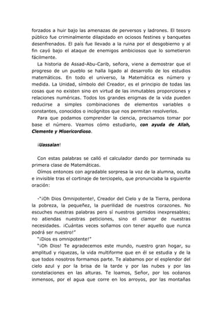 forzados a huir bajo las amenazas de perversos y ladrones. El tesoro
público fue criminalmente dilapidado en ociosos festines y banquetes
desenfrenados. El país fue llevado a la ruina por el desgobierno y al
fin cayó bajo el ataque de enemigos ambiciosos que lo sometieron
fácilmente.
La historia de Assad-Abu-Carib, señora, viene a demostrar que el
progreso de un pueblo se halla ligado al desarrollo de los estudios
matemáticos. En todo el universo, la Matemática es número y
medida. La Unidad, símbolo del Creador, es el principio de todas las
cosas que no existen sino en virtud de las inmutables proporciones y
relaciones numéricas. Todos los grandes enigmas de la vida pueden
reducirse a simples combinaciones de elementos variables o
constantes, conocidos o incógnitos que nos permitan resolverlos.
Para que podamos comprender la ciencia, precisamos tomar por
base el número. Veamos cómo estudiarlo, con ayuda de Allah,
Clemente y Misericordioso.
¡Uassalan!
Con estas palabras se calló el calculador dando por terminada su
primera clase de Matemáticas.
Oímos entonces con agradable sorpresa la voz de la alumna, oculta
e invisible tras el cortinaje de terciopelo, que pronunciaba la siguiente
oración:
-“¡Oh Dios Omnipotente!, Creador del Cielo y de la Tierra, perdona
la pobreza, la pequeñez, la puerilidad de nuestros corazones. No
escuches nuestras palabras pero sí nuestros gemidos inexpresables;
no atiendas nuestras peticiones, sino el clamor de nuestras
necesidades. ¡Cuántas veces soñamos con tener aquello que nunca
podrá ser nuestro!”
“¡Dios es omnipotente!”
“¡Oh Dios! Te agradecemos este mundo, nuestro gran hogar, su
amplitud y riquezas, la vida multiforme que en él se estudia y de la
que todos nosotros formamos parte. Te alabamos por el esplendor del
cielo azul y por la brisa de la tarde y por las nubes y por las
constelaciones en las alturas. Te loamos, Señor, por los océanos
inmensos, por el agua que corre en los arroyos, por las montañas
 