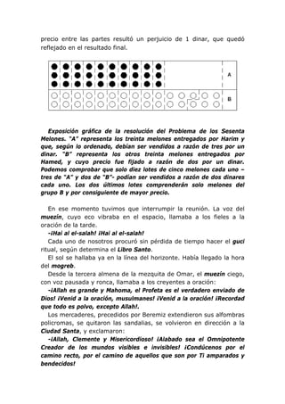 precio entre las partes resultó un perjuicio de 1 dinar, que quedó
reflejado en el resultado final.
Exposición gráfica de la resolución del Problema de los Sesenta
Melones. “A” representa los treinta melones entregados por Harim y
que, según lo ordenado, debían ser vendidos a razón de tres por un
dinar. “B” representa los otros treinta melones entregados por
Hamed, y cuyo precio fue fijado a razón de dos por un dinar.
Podemos comprobar que solo diez lotes de cinco melones cada uno –
tres de “A” y dos de “B”- podían ser vendidos a razón de dos dinares
cada uno. Los dos últimos lotes comprenderán solo melones del
grupo B y por consiguiente de mayor precio.
En ese momento tuvimos que interrumpir la reunión. La voz del
muezín, cuyo eco vibraba en el espacio, llamaba a los fieles a la
oración de la tarde.
-¡Hai al el-salah! ¡Hai al el-salah!
Cada uno de nosotros procuró sin pérdida de tiempo hacer el guci
ritual, según determina el Libro Santo.
El sol se hallaba ya en la línea del horizonte. Había llegado la hora
del mogreb.
Desde la tercera almena de la mezquita de Omar, el muezín ciego,
con voz pausada y ronca, llamaba a los creyentes a oración:
-¡Allah es grande y Mahoma, el Profeta es el verdadero enviado de
Dios! ¡Venid a la oración, musulmanes! ¡Venid a la oración! ¡Recordad
que todo es polvo, excepto Allah!.
Los mercaderes, precedidos por Beremiz extendieron sus alfombras
policromas, se quitaron las sandalias, se volvieron en dirección a la
Ciudad Santa, y exclamaron:
-¡Allah, Clemente y Misericordioso! ¡Alabado sea el Omnipotente
Creador de los mundos visibles e invisibles! ¡Condúcenos por el
camino recto, por el camino de aquellos que son por Ti amparados y
bendecidos!
 