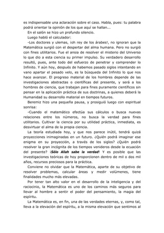 es indispensable una aclaración sobre el caso. Habla, pues: tu palabra
podrá orientar la opinión de los que aquí se hallan...
En el salón se hizo un profundo silencio.
Luego habló el calculador:
-Los doctores y ulemas, ¡oh rey de los árabes!, no ignoran que la
Matemática surgió con el despertar del alma humana. Pero no surgió
con fines utilitarios. Fue el ansia de resolver el misterio del Universo
lo que dio a esta ciencia su primer impulso. Su verdadero desarrollo
resultó, pues, ante todo del esfuerzo de penetrar y comprender lo
Infinito. Y aún hoy, después de habemos pasado siglos intentando en
vano apartar el pesado velo, es la búsqueda del Infinito lo que nos
hace avanzar. El progreso material de los hombres depende de las
investigaciones abstractas o científicas del presente, y será a los
hombres de ciencia, que trabajan para fines puramente científicos sin
pensar en la aplicación práctica de sus doctrinas, a quienes deberá la
Humanidad su desarrollo material en tiempos futuros.
Beremiz hizo una pequeña pausa, y prosiguió luego con espiritual
sonrisa:
-Cuando el matemático efectúa sus cálculos o busca nuevas
relaciones entre los números, no busca la verdad para fines
utilitarios. Cultivar la ciencia por su utilidad práctica, inmediata, es
desvirtuar el alma de la propia ciencia.
La teoría estudiada hoy, y que nos parece inútil, tendrá quizá
proyecciones inimaginadas en un futuro. ¿Quién podrá imaginar ese
enigma en su proyección, a través de los siglos? ¿Quién podrá
resolver la gran incógnita de los tiempos venideros desde la ecuación
del presente? ¡Sólo Allah sabe la verdad! Y es posible que las
investigaciones teóricas de hoy proporcionen dentro de mil o dos mil
años, recursos preciosos para la práctica.
Conviene no olvidar que la Matemática, aparte de su objetivo de
resolver problemas, calcular áreas y medir volúmenes, tiene
finalidades mucho más elevadas.
Por tener tan alto valor en el desarrollo de la inteligencia y del
raciocinio, la Matemática es uno de los caminos más seguros para
llevar al hombre a sentir el poder del pensamiento, la magia del
espíritu.
La Matemática es, en fin, una de las verdades eternas, y, como tal,
lleva a la elevación del espíritu, a la misma elevación que sentimos al
 