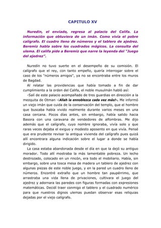 CAPITULO XV
Nuredin, el enviado, regresa al palacio del Califa. La
información que obtuviera de un imán. Como vivía el pobre
calígrafo. El cuadro lleno de números y el tablero de ajedrez.
Beremiz habla sobre los cuadrados mágicos. La consulta del
ulema. El califa pide a Beremiz que narre la leyenda del “Juego
del ajedrez”.
Nuredín no tuvo suerte en el desempeño de su comisión. El
calígrafo que el rey, con tanto empeño, quería interrogar sobre el
caso de los "números amigos", ya no se encontraba entre los muros
de Bagdad.
Al relatar las providencias que había tomado a fin de dar
cumplimiento a la orden del Califa, el noble musulmán habló así:
-Salí de este palacio acompañado de tres guardias en dirección a la
mezquita de Otman -¡Allah la ennoblezca cada vez más!-. Me informó
un viejo imán que cuida de la conservación del templo, que el hombre
que buscaba había vivido realmente durante varios meses en una
casa cercana. Pocos días antes, sin embargo, había salido hacia
Basora con una caravana de vendedores de alfombras. Me dijo
además que el calígrafo, cuyo nombre ignoraba, vivía solo y que
raras veces dejaba el exiguo y modesto aposento en que vivía. Pensé
que era prudente revisar la antigua vivienda del calígrafo pues quizá
allí encontrara alguna indicación sobre el lugar a donde se había
dirigido.
La casa estaba abandonada desde el día en que la dejó su antiguo
morador. Todo allí mostraba la más lamentable pobreza. Un lecho
destrozado, colocado en un rincón, era todo el mobiliario. Había, sin
embargo, sobre una tosca mesa de madera un tablero de ajedrez con
algunas piezas de este noble juego, y en la pared un cuadro lleno de
números. Encontré extraño que un hombre tan paupérrimo, que
arrastraba una vida llena de privaciones, cultivara el juego del
ajedrez y adornara las paredes con figuras formadas con expresiones
matemáticas. Decidí traer conmigo el tablero y el cuadrado numérico
para que nuestros dignos ulemas puedan observar esas reliquias
dejadas por el viejo calígrafo.
 