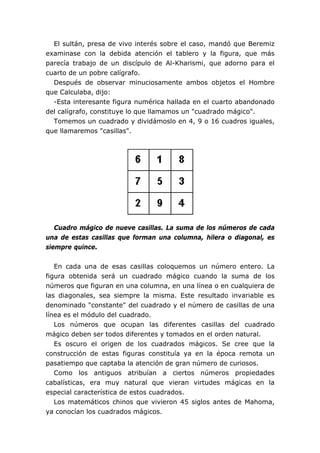 El sultán, presa de vivo interés sobre el caso, mandó que Beremiz
examinase con la debida atención el tablero y la figura, que más
parecía trabajo de un discípulo de Al-Kharismi, que adorno para el
cuarto de un pobre calígrafo.
Después de observar minuciosamente ambos objetos el Hombre
que Calculaba, dijo:
-Esta interesante figura numérica hallada en el cuarto abandonado
del calígrafo, constituye lo que llamamos un "cuadrado mágico".
Tomemos un cuadrado y dividámoslo en 4, 9 o 16 cuadros iguales,
que llamaremos "casillas".
Cuadro mágico de nueve casillas. La suma de los números de cada
una de estas casillas que forman una columna, hilera o diagonal, es
siempre quince.
En cada una de esas casillas coloquemos un número entero. La
figura obtenida será un cuadrado mágico cuando la suma de los
números que figuran en una columna, en una línea o en cualquiera de
las diagonales, sea siempre la misma. Este resultado invariable es
denominado "constante" del cuadrado y el número de casillas de una
línea es el módulo del cuadrado.
Los números que ocupan las diferentes casillas del cuadrado
mágico deben ser todos diferentes y tomados en el orden natural.
Es oscuro el origen de los cuadrados mágicos. Se cree que la
construcción de estas figuras constituía ya en la época remota un
pasatiempo que captaba la atención de gran número de curiosos.
Como los antiguos atribuían a ciertos números propiedades
cabalísticas, era muy natural que vieran virtudes mágicas en la
especial característica de estos cuadrados.
Los matemáticos chinos que vivieron 45 siglos antes de Mahoma,
ya conocían los cuadrados mágicos.
 