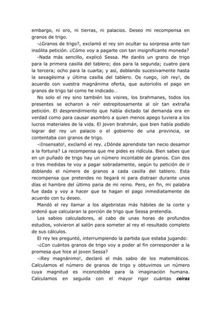embargo, ni oro, ni tierras, ni palacios. Deseo mi recompensa en
granos de trigo.
-¿Granos de trigo?, exclamó el rey sin ocultar su sorpresa ante tan
insólita petición. ¿Cómo voy a pagarte con tan insignificante moneda?
-Nada más sencillo, explicó Sessa. Me daréis un grano de trigo
para la primera casilla del tablero; dos para la segunda; cuatro para
la tercera; ocho para la cuarta; y así, doblando sucesivamente hasta
la sexagésima y última casilla del tablero. Os ruego, ¡oh rey!, de
acuerdo con vuestra magnánima oferta, que autoricéis el pago en
granos de trigo tal como he indicado…
No solo el rey sino también los visires, los brahmanes, todos los
presentes se echaron a reír estrepitosamente al oír tan extraña
petición. El desprendimiento que había dictado tal demanda era en
verdad como para causar asombro a quien menos apego tuviera a los
lucros materiales de la vida. El joven brahmán, que bien había podido
lograr del rey un palacio o el gobierno de una provincia, se
contentaba con granos de trigo.
-¡Insensato!, exclamó el rey. ¿Dónde aprendiste tan necio desamor
a la fortuna? La recompensa que me pides es ridícula. Bien sabes que
en un puñado de trigo hay un número incontable de granos. Con dos
o tres medidas te voy a pagar sobradamente, según tu petición de ir
doblando el número de granos a cada casilla del tablero. Esta
recompensa que pretendes no llegará ni para distraer durante unos
días el hambre del último paria de mi reino. Pero, en fin, mi palabra
fue dada y voy a hacer que te hagan el pago inmediatamente de
acuerdo con tu deseo.
Mandó el rey llamar a los algebristas más hábiles de la corte y
ordenó que calcularan la porción de trigo que Sessa pretendía.
Los sabios calculadores, al cabo de unas horas de profundos
estudios, volvieron al salón para someter al rey el resultado completo
de sus cálculos.
El rey les preguntó, interrumpiendo la partida que estaba jugando:
-¿Con cuántos granos de trigo voy a poder al fin corresponder a la
promesa que hice al joven Sessa?
-¡Rey magnánimo!, declaró el más sabio de los matemáticos.
Calculamos el número de granos de trigo y obtuvimos un número
cuya magnitud es inconcebible para la imaginación humana.
Calculamos en seguida con el mayor rigor cuántas ceiras
 