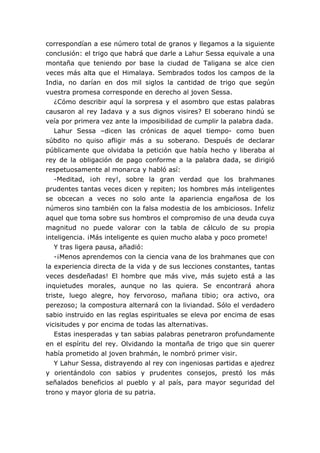 correspondían a ese número total de granos y llegamos a la siguiente
conclusión: el trigo que habrá que darle a Lahur Sessa equivale a una
montaña que teniendo por base la ciudad de Taligana se alce cien
veces más alta que el Himalaya. Sembrados todos los campos de la
India, no darían en dos mil siglos la cantidad de trigo que según
vuestra promesa corresponde en derecho al joven Sessa.
¿Cómo describir aquí la sorpresa y el asombro que estas palabras
causaron al rey Iadava y a sus dignos visires? El soberano hindú se
veía por primera vez ante la imposibilidad de cumplir la palabra dada.
Lahur Sessa –dicen las crónicas de aquel tiempo- como buen
súbdito no quiso afligir más a su soberano. Después de declarar
públicamente que olvidaba la petición que había hecho y liberaba al
rey de la obligación de pago conforme a la palabra dada, se dirigió
respetuosamente al monarca y habló así:
-Meditad, ¡oh rey!, sobre la gran verdad que los brahmanes
prudentes tantas veces dicen y repiten; los hombres más inteligentes
se obcecan a veces no solo ante la apariencia engañosa de los
números sino también con la falsa modestia de los ambiciosos. Infeliz
aquel que toma sobre sus hombros el compromiso de una deuda cuya
magnitud no puede valorar con la tabla de cálculo de su propia
inteligencia. ¡Más inteligente es quien mucho alaba y poco promete!
Y tras ligera pausa, añadió:
-¡Menos aprendemos con la ciencia vana de los brahmanes que con
la experiencia directa de la vida y de sus lecciones constantes, tantas
veces desdeñadas! El hombre que más vive, más sujeto está a las
inquietudes morales, aunque no las quiera. Se encontrará ahora
triste, luego alegre, hoy fervoroso, mañana tibio; ora activo, ora
perezoso; la compostura alternará con la liviandad. Sólo el verdadero
sabio instruido en las reglas espirituales se eleva por encima de esas
vicisitudes y por encima de todas las alternativas.
Estas inesperadas y tan sabias palabras penetraron profundamente
en el espíritu del rey. Olvidando la montaña de trigo que sin querer
había prometido al joven brahmán, le nombró primer visir.
Y Lahur Sessa, distrayendo al rey con ingeniosas partidas e ajedrez
y orientándolo con sabios y prudentes consejos, prestó los más
señalados beneficios al pueblo y al país, para mayor seguridad del
trono y mayor gloria de su patria.
 