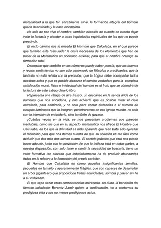 materialidad a la que tan eficazmente sirve, la formación integral del hombre
queda descuidada y le hace incompleto.
No solo de pan vive el hombre; también necesita de cuando en cuanto dejar
volar la fantasía y atender a otras inquietudes espirituales de las que no puede
prescindir.
El recto camino nos lo enseña El Hombre que Calculaba, en el que parece
que también está “calculada” la dosis necesaria de los elementos que han de
hacer de la Matemática un poderoso auxiliar, para que el hombre obtenga su
formación total.
Demostrar que también en los números puede haber poesía; que los buenos
y rectos sentimientos no son solo patrimonio de filósofos o practicantes; que la
fantasía no está reñida con la precisión; que la Lógica debe acompañar todos
nuestros actos y que es posible alcanzar el camino verdadero para la completa
satisfacción moral, física e intelectual del hombre es el fruto que se obtendrá de
la lectura de este extraordinario libro.
Representa una ráfaga de aire fresco, un descanso en la senda árida de los
números que nos encadena, y nos advierte que es posible mirar el cielo
estrellado, para admirarlo, y no solo para contar distancias o el número de
cuerpos luminosos que lo integran; penetraremos en ese ignoto mundo, no solo
con la intención de entenderlo, sino también de gozarlo.
¡Cuántas veces en la vida, se nos presentan problemas que parecen
insolubles, como los que en su aspecto matemático nos ofrece El Hombre que
Calculaba, en los que la dificultad es más aparente que real! Bata solo ejercitar
el raciocinio para que nos demos cuenta de que su solución es tan fácil como
deducir que dos más dos suman cuatro. El sentido práctico que esto nos puede
hacer adquirir, junto con la convicción de que la belleza está en todas partes, a
nuestra disposición, con solo tener o sentir la necesidad de buscarla, tiene un
valor formativo tan elevado que indudablemente ha de producir abundantes
frutos en lo relativo a la formación del propio carácter.
El Hombre que Calculaba es como aquellas insignificantes semillas,
pequeñas en tamaño y aparentemente frágiles, que son capaces de desarrollar
un árbol gigantesco que proporcione frutos abundantes, sombra y placer sin fin
a su cultivador.
El que sepa sacar estas consecuencias merecería, sin duda, la bendición del
famoso calculador Beremiz Samir quien, a continuación, va a contarnos su
prodigiosa vida y sus no menos prodigiosos actos.
 