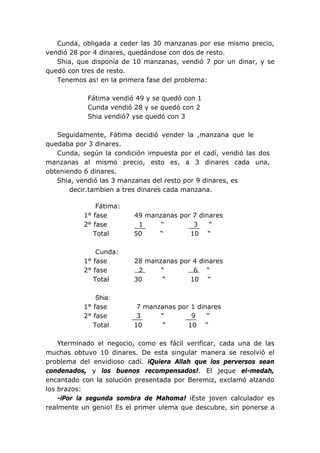 Cunda, obligada a ceder las 30 manzanas por ese mismo precio,
vendió 28 por 4 dinares, quedándose con dos de resto.
Shia, que disponía de 10 manzanas, vendió 7 por un dinar, y se
quedó con tres de resto.
Tenemos as! en la primera fase del problema:
Fátima vendió 49 y se quedó con 1
Cunda vendió 28 y se quedó con 2
Shia vendió7 yse quedó con 3
Seguidamente, Fátima decidió vender la ,manzana que le
quedaba por 3 dinares.
Cunda, según la condición impuesta por el cadí, vendió las dos
manzanas al mismo precio, esto es, a 3 dinares cada una,
obteniendo 6 dinares.
Shia, vendió las 3 manzanas del resto por 9 dinares, es
decir.tambien a tres dinares cada manzana.
Fátima:
1° fase 49 manzanas por 7 dinares
2° fase 1 “ 3 “
Total 50 “ 10 “
Cunda:
1° fase 28 manzanas por 4 dinares
2° fase 2 “ 6 “
Total 30 “ 10 “
Shia:
1° fase 7 manzanas por 1 dinares
2° fase 3 “ 9 “
Total 10 “ 10 “
Yterminado el negocio, como es fácil verificar, cada una de las
muchas obtuvo 10 dinares. De esta singular manera se resolvió el
problema del envidioso cadí. iQuiera Allah que los perversos sean
condenados, y los buenos recompensados!. El jeque el-medah,
encantado con la solución presentada por Beremiz, exclamó alzando
los brazos:
-iPor la segunda sombra de Mahoma! iEste joven calculador es
realmente un genio! Es el primer ulema que descubre, sin ponerse a
 