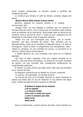 hacer cuentas complicadas, la solución exacta y perfecta del
problema del cadí!
La multitud que llenaba el café de Otmán, coreólos elogios del
jeque:
-iBravo! iBravo! iAllah iluminó al joven ulema!
Beremiz, después de imponer silencio a la ruidosa
concurrencia, dijo:
-Amigos míos: me veo obligado a confesar que no merezco el
honroso título de ulema. Loco es aquel que se considera sabio cuando
mide la extensión de su ignorancia. ¿Qué puede valer la ciencia de los
hombres ante la ciencia de Dios? Y antes de que cualquiera de los
asistentes le interrogara inició la siguiente historia:
-Había una vez una hormiguita que, yendo. por el mundo.
encontró una gran montaña de azúcar. Muy contenta con su
descubrimiento, quitó de la montaña un pequeño grano y lo llevó al
hormiguero. -¿Qué es esto? -le preguntaron sus compañeras-. Esto -
replicó la vanidosa- es una montaña de azúcar. La encontré en el
camino y decidí traerla al hormiguero.
Y añadió Beremiz con una vivacidad muy fuera de su habitual
placidez:
-Así hace el sabio orgulloso. Trae una migaja recogida en el
camino y dice que lleva el Himalaya. La Ciencia es una gran montaña
de azúcar; de esa montaña sólo conseguimos apoderamos de
insignificantes pedacitos.
E insistió: La única ciencia que debe tener valor para los hombres
es la. Ciencia de Dios.
Un barquero yemenita que se hallaba en el corro, preguntó:
-¿y cuál es, ioh Calculador!, la Ciencia de Dios?
-La Ciencia de Dios es la Caridad. Recordé en aquel momento la
poesía que había oído en voz de Telassim en los jardines del jeque
lezid, cuando los pájaros fueron puestos en libertad:
Si hablara la lengua de los hombres
y de los ángeles
y no tuviera caridad
sería como el metal que suena
o como la campana que tañe.
iNada seria!
iNada seria!
Hacia la medianoche, cuando salimos del café, varios hombres se
 