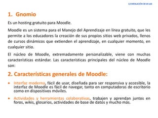 1. Gnomio
Es un hosting gratuito para Moodle.
Moodle es un sistema para el Manejo del Aprendizaje en línea gratuito, que les
permite a los educadores la creación de sus propios sitios web privados, llenos
de cursos dinámicos que extienden el aprendizaje, en cualquier momento, en
cualquier sitio.
El núcleo de Moodle, extremadamente personalizable, viene con muchas
características estándar. Las características principales del núcleo de Moodle
son:
2. Características generales de Moodle:
• Interfaz moderna, fácil de usar, diseñada para ser responsiva y accesible, la
interfaz de Moodle es fácil de navegar, tanto en computadoras de escritorio
como en dispositivos móviles.
• Actividades y herramientas colaborativas, trabajen y aprendan juntos en
foros, wikis, glosarios, actividades de base de datos y mucho más.
 