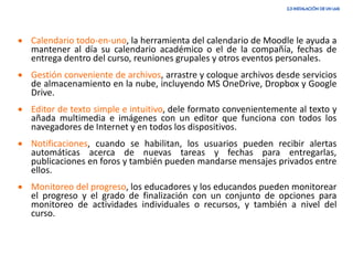 • Calendario todo-en-uno, la herramienta del calendario de Moodle le ayuda a
mantener al día su calendario académico o el de la compañía, fechas de
entrega dentro del curso, reuniones grupales y otros eventos personales.
• Gestión conveniente de archivos, arrastre y coloque archivos desde servicios
de almacenamiento en la nube, incluyendo MS OneDrive, Dropbox y Google
Drive.
• Editor de texto simple e intuitivo, dele formato convenientemente al texto y
añada multimedia e imágenes con un editor que funciona con todos los
navegadores de Internet y en todos los dispositivos.
• Notificaciones, cuando se habilitan, los usuarios pueden recibir alertas
automáticas acerca de nuevas tareas y fechas para entregarlas,
publicaciones en foros y también pueden mandarse mensajes privados entre
ellos.
• Monitoreo del progreso, los educadores y los educandos pueden monitorear
el progreso y el grado de finalización con un conjunto de opciones para
monitoreo de actividades individuales o recursos, y también a nivel del
curso.
 